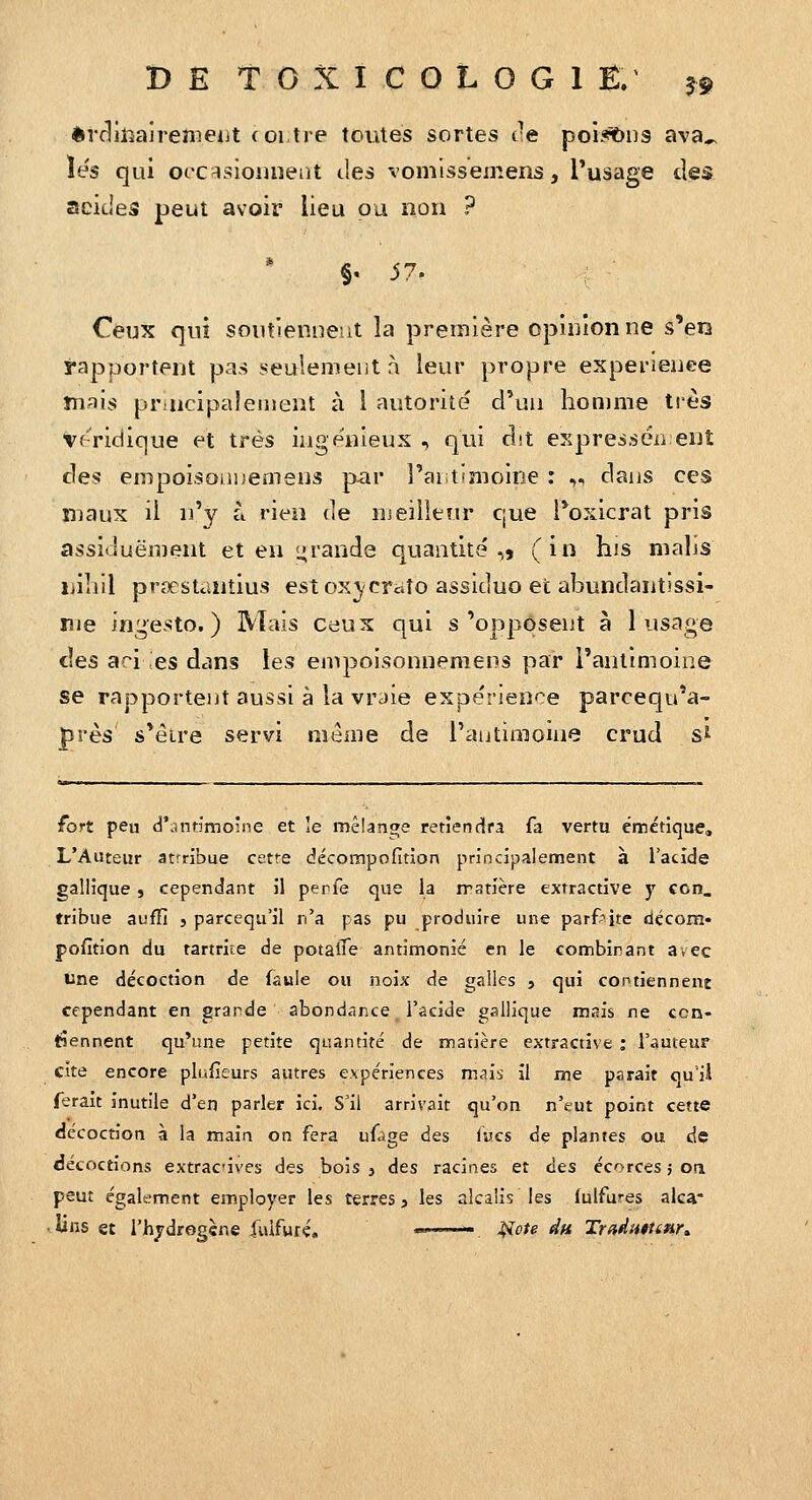 èrrlll^airenieiJt (oi tre toutes sortes ce poi.*ibu3 ava^ les qui orc^sioiuierit <.les vomlssemens, l'usage des acides peut avoir lieu ou non ? §,57. Ceux qui soutiennent la première opinion ne s'ers rapportent pas seulement à leur propre expérience mais principalement à l autorité d'un homme très veridique et très ingénieux , qui dit expressén eut des empoisonnemens par î'aiitimoine : „ dans ces luaux il n'y à rien de meillenr que Poxicrat pris assiduëment et en L;rande quantité,, (in his nialis liilîil prsestantius estox^craîo assiduo et abundantissi- lîie in^esto. ) Mais ceux qui s'opposent à 1 usage des ari ;es dans les empoisonnemens par l'antimoine se rapportent aussi à la vraie expérience parcequ'a- près s'éire servi meaie de l'antimoine crud s^ fort peu d'antimoine et le mêîange reriendra fa vertu émétique, L'Auteur atrribue cetre décotnpofitîon principalement à l'acide gallîque , cependant il perfe que la iratlère extractive y con. tribue aufTI , parcequ'il n'a pas pu produire une parfaite décom* pofition du tartrite de potalTe antimonié en le combinant avec Une décoction de faule ou noix de galles 5 qui contiennent cependant en grande abondance l'acide gallique mais ne con- tiennent qu'une petite quantité de matière extractive : l'auteur cite encore plufieurs autres expériences msh il me parait quii ferait inutile d'en parler ici. S'il arrivait qu'on n'eut point cette décoction à la main on fera ufàge des Iwcs de plantes ou de décoctions extracives des bois , des racines et des écorces 5 on peut également employer les terres j les alcalis les lulfures alca* <lins et l'hjdrogène fuifuré. ——— ];iote du TradHfttHr»