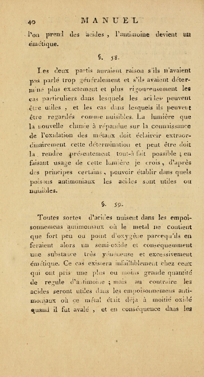 l*oa prendi des aciJes , raiiLimoiue devient un ém clique. §. 58. Tes deux pa^-ti.-^ auraient raison s'ils n'avaient p'\^ parlé trop gëii5raleineut et s'il* avaient déter- jii né plus ex ictemaiit et plus ri;»oa''eu.senient les cas particuliers dans lesquels les aci les- peuvent être uùles ; et les cas d.uis lesquels ils peuvent êtie regardés conuiie nuisibles, La lumière que la nouvelle clmnie à répandue sur la connaissance de l'oxidation des métaax doit e'cLûreir extraor- dinairement cette dëterniinatioii et peut être doit la . rendre pre'sentemcnt tout-à ùit possible ; ea faisant usage de cette lujn ère je crois , d'après dis principes certams , pouvoir établir dans quels pois-)ns antimoniaux les acides sjnt utdes ou nuisibles. §. 59- Toutes sorte«5 d'aciées nuiseijt dans les empoî» sonnemens aiuinjoniaux où le metcd ne contient que fort peu ou poait d'oxy:^èi;e parcequ'ils en feraient alors un semi-cxide et consequemment une substance très y:'néiieuse et excessivement éme'tique. Ge cas existera uuai'hblenieiit chez ceux qui ont piis une plus ou ïiHÙ^is grande quantité de re:^ule d'a.timoiue ; mais au contraire les acides seront utiles <hins les emnoisonnenieus aiiti- moiiîaux où ce métal était déjà à moitié oxidé ^uand il fut avalé , et en conséqueiice dans les