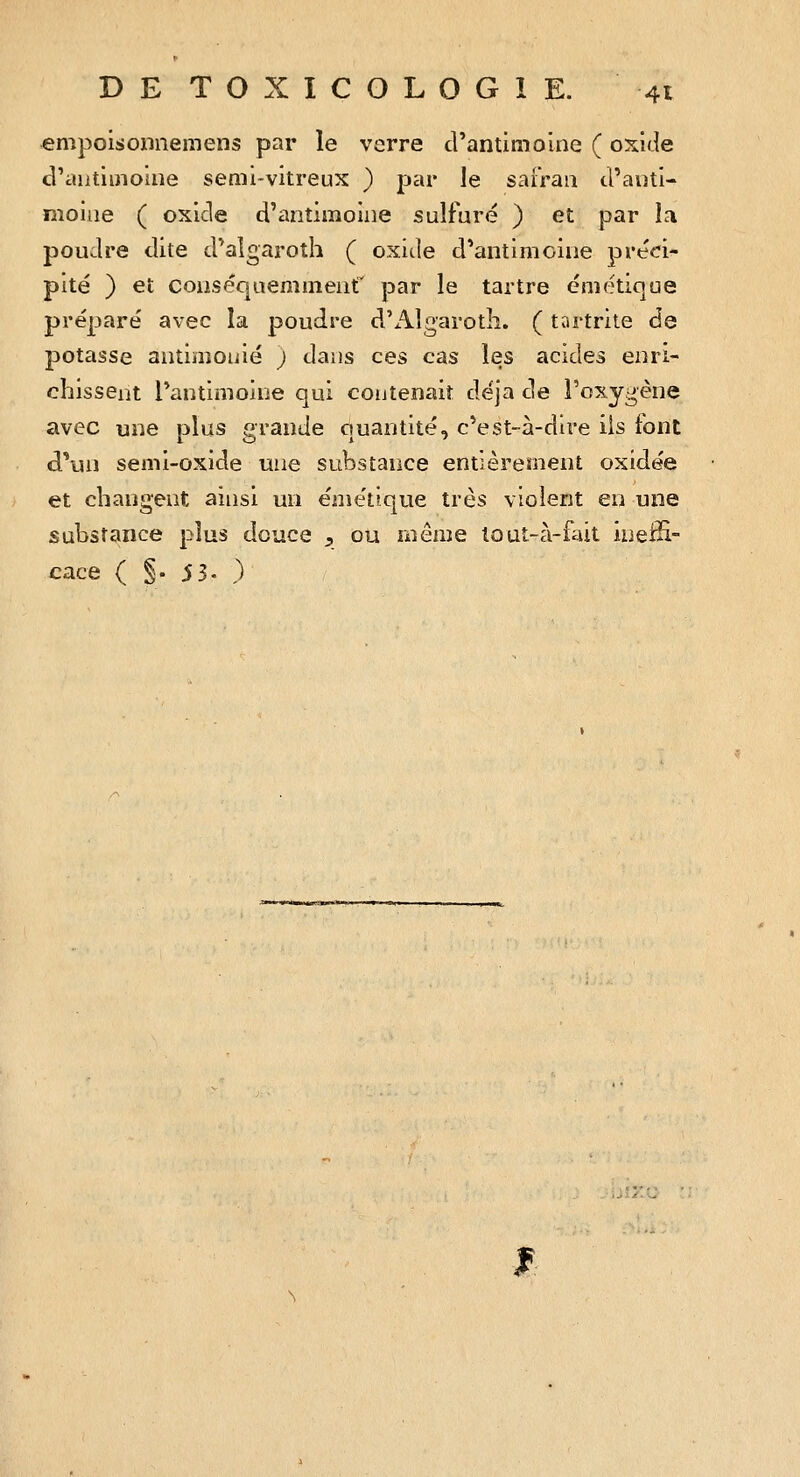 «mpoisonnemens par le verre d'antimoine ( oxide d'aiitiijioiiie semi-vitreux ) par le safran d'anti- moine ( oxide d'antimoine sulfuré ) et par la poudre dite d'algaroth ( oxide d'antimoine préci- pité ) et conséquemment' par le tartre émétique préparé avec la poudre d'i.\lg'arot]î. ( tartrite de potasse antimouié ; dans ces cas les acides enri- chissent l'antimoine qui contenait déjà de l'oxygène avec une plus grande quantité, c'est-à-dire ils font d''un semi-oxide une substance entièrement oxidée et changent ainsi un émétique très violent en une substance plus douce , ou même louî-à-fait ineffi- cace ( §• 5 3- ) f