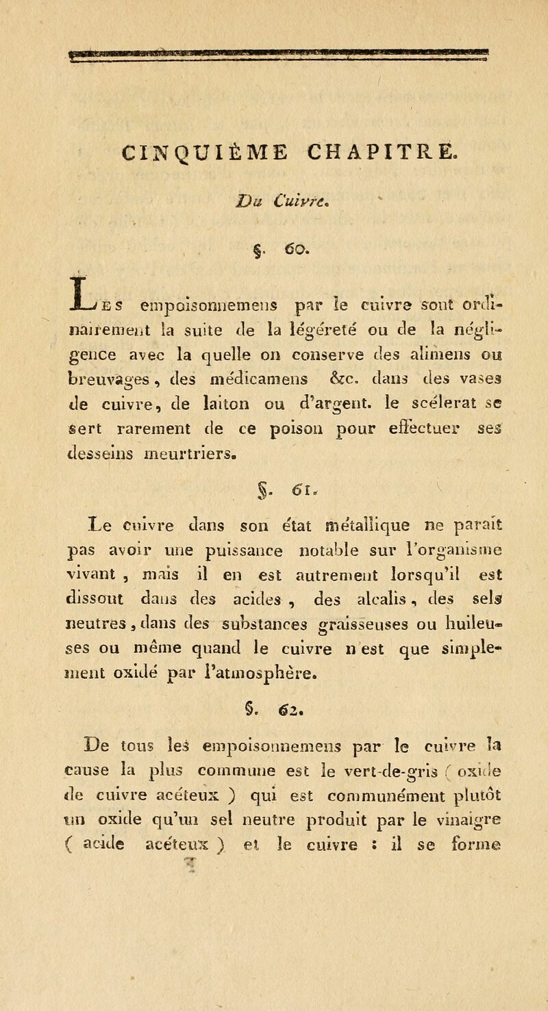 CINQUIÈME CHAPITRE. Dii Cuivre, §. 60. X-iES empoisonnemeus par le cuivre sont ortll- nairenieiit la suite de la iégéreté ou de îa négii- geiice avec la quelle on conserve des alimeiis ou breuvages, des médicameus &c, dans des vases de cuivre, de laiton ou d^argent. le scélérat se sert rarement de ce poison pour eftectuer ses desseins meurtriers. Le cuivre dans son état métallique ne paraît pas avoir une puissance notable sur l'organistnc vivant , mais il en est autrement lorsqu'il est dissout dans des acides , des alcalis, des sels neutres, dans des substances «raisseuses ou huileu- o ses ou même quand le cuivre n est que siniple- nient oxidé par l'atmosphère. §. 62. De tous les empoisonnemens par le cuivre la cause la plus commune est le vert-de-gris : oxide de cuivre acéteux ) qui est communément plutôt tin oxide qu'un sel neutre produit par le vinaigre ( acide ace'teus ) el le cuivre : il se forme