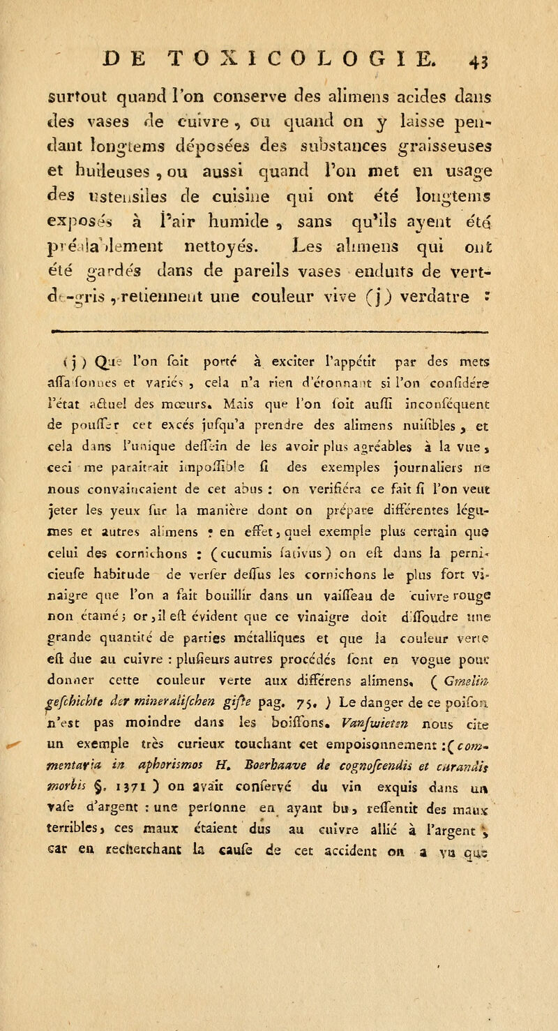 surtout quand l'on conserve des alimens acides dans des vases de cuivre , ou quand on y laisse pen- dant îongtems déposées des substances graisseuses et huileuses , ou aussi quand Ton met en usage àes lîsteiisiies de cuisine qui ont été longtems exposés à l'air humide , sans qu'ils a\ent été pi é lia'dément nettoyés. Les alnnens qui ont été gardés dans de pareils vases enduits de vert- d'-i!;ris , retiennent une couleur vive (j) verdatre * i i ) Qji; l'on fait portr à exciter l'appctît par des mets affa fomies et variés , cela n'a rien d'étonnant si l'on confidére l'état ii.ûuei des mœurs. Mais qup l'on {oit aufll inconféquent de poufTir Cft excès jufqu'a prendre des alimens nuifibles , et cela d;ms runique defTi-in de les avoir plus agréables à la vue j ceci me parait^-ait impolUole fî des exemples journaliers lie nous convairicaient de cet abus : on vérifiera ce fait fi l'on veut jeter les yeux fur la manière dont on prépare différentes légu- mes et autres alimens r en effet 3 quel exemple plus certain que celui des cornichons : (cucumis fau'vus) on eft dans la perni- cieufe habitude de vcrfer deffus les cornichons le plus fort vi- naigre que l'on a fait bouillir dans un vaiiïeau de cuivre rouge non étaméi or 3 il eft évident que ce vinaigre doit d.flfoudre une grande quantité de parties métalliques et que la couleur vene eft due au cuivre : plufieurs autres procédés font en vogue pous: donner cette couleur verte aux djfFérens alimens, ( Cmslin- gefchichte der mineraiijchen gij}e pag. 75, } Le danger de ce poifon n'est pas moindre dans les boiflbns. Vanjwieîm nous cite un exemple très curieux touchant cet empoisonnement :(f^w- mentafia in aphorismos H. Boerhaave de cognofcendii et curandis morbis §, 1371 ) on avait confervé du vin exquis djus un yafe d'argent ; une perionne en ayant bu, refTentit des maux terribles, ces maux étaient dus aa cuivre allié à l'argent» car ea recherchant la caufe de cet accident on a va qq,s