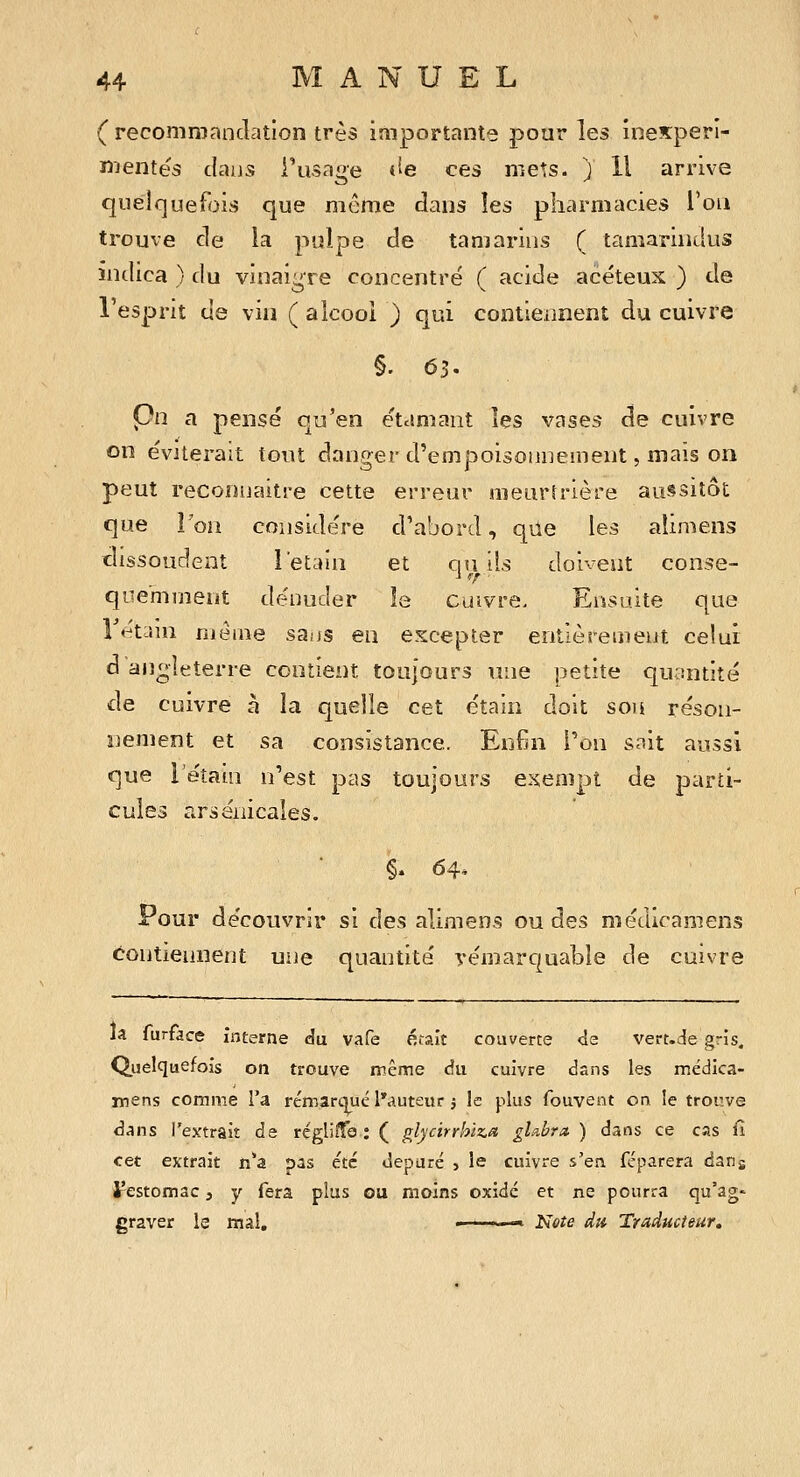 ( recommandation très importante pour les iiiexperî- nientës dans i'iisaoe J^e ces mets, j 11 arrive quelquefois que même dans les pharmacies l'on trouve de la piîlpe de tamarins ( taniariiidus indica ) du vinaigre concentré ( acide acéteux ) de l'esprit de vin ( alcool ) qui contiennent du cuivre Çn a pensé qu'en étamant îes vases cîe cuivre on éviterait tout danger d'empoisonnement, mais on peut reconnaître cette erreur raeuririère aussitôt que î'oii considère d'abord, qile les aîimens cîissoudent l'etain et cin ils doivent conse- il/' qoe'mment dénuder îs cuivre. Ensuite que r«^tLiiu niérae sai)S eu excepter entièrement celui d an^îeterre contient toujours une petite quantité de cuivre à la quelle cet éîain doit son réson- nement et sa consistance. Enfin l'on sait aussi que léîain n'est pas toujours exempt de parti- cules arsenicales. Pour découvrir si des alimens ou des médicamens contiennent une quantité yémarquable de cuivre la furface interne du vafe était couverte de vert.de gris. Quelquefois on trouve même du cuivre dans les mëdlca- rnens comme l'a rémarqué l'auteur j le plus fouvent on, le trouve d^ns l'extrait de régliîTe ; ( glycirrhiz^a glubra. ) dans ce cas fi cet extrait n'a pas été dépuré j le cuivre s'en féparera dans Jrestomac, y fera plus ou moins oxidé et ne pourra qu'ag- graver le mal, » ■ ■- »* Note du Traducteur,