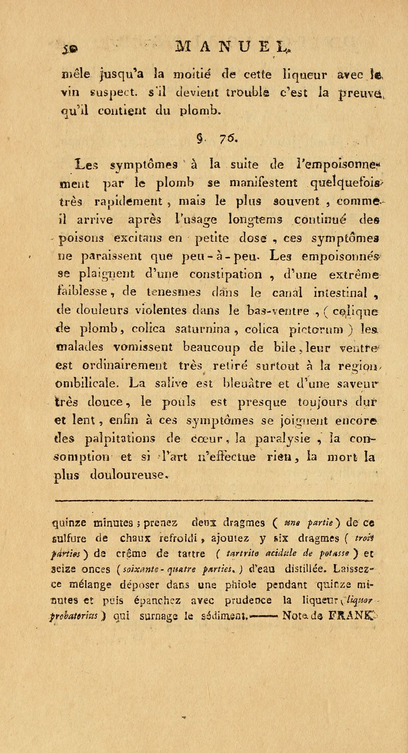 mêle jusqu'à la moitié de cette liqueur avec Je, vin suspect, s'il devient trDuble c'est la preuvel, <ju'il contient (lu plomb. Les symptômes à la suite cle î'empoisonn6«« ment par le plomb se manifestent quelquefois' très rapidement , mais le plus souvent , comme- il arrive après l'usage longtems continué des poisons excitans en petite dose ^ ces symptôme» ne paraissent que peu - à - peu- Les empoisonnés- se plaignent d'une constipation , d'une extrême faiblesse, de tenesmes dans le canal inlestinaî , de douleurs violentes diuis le bas-ventre , ( CQJique <{e plomb, colica saîurnina , colica pictorum ) îea malades vomissent beaucoup de bile ^ leur ventfe'' est ordinairement très retiré surtout à la regipii. ombilicale. La safive est bleuâtre et d'une saveur très douce, le pouls est presque toujours dut et lent, enfin à ces symptômes se joiîiiient encore des palpitations de coeur, la paralysie , îa con- somption et si l'art n'effectue rien, la mort la plus douloureuse. quinze minutes j prenez àeni dragmes ( ^ne partie) ûq ce ÊUlfure cle chaux refroidi > ajoutez y s.ix dragmes ( troi-t fânm ) ds créais de tartre ( tartrite acidulé de p&t^sse ) ec seize onces {soixante- quatre parties,) d'eau distillée. Laissez- ce mélange déposer dans une phioîe pendant quinze rai- autes et pois épanchez avec prudence la liqueur v%«<'i' prshatmas ) qui surnage le sédimsaî,—— Notads FRANIC^