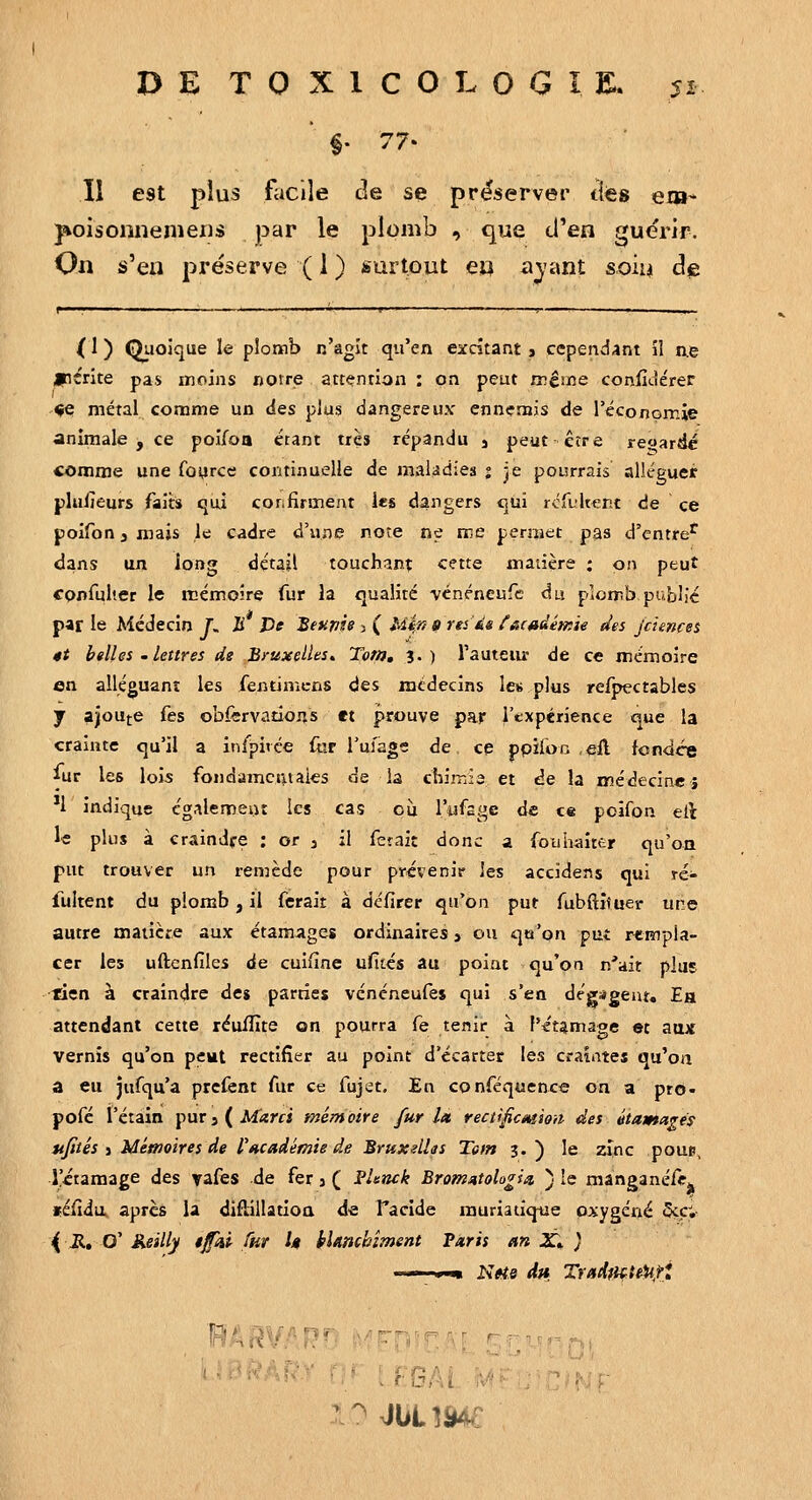 Il est plus facile de se préserver tles em* j^oisoimemeiis par le plomb , que cTen guérir. On s'en préserve ( 1 ) surtout eu aj'ant so'm de f ■ .' —■— ■ ■ '■ '-' , I .. ■ {1 ) Quoique le plomb n'agit qu'en excitant j cependant îl ae jpérite pas moins notre attention : on peut même coniîi-iérer «e métal comme un des plus dangereux ennemis de l'économie animale , ce poijfoQ étant très répandu , peut être regarde comme une foyrce continuelle de maladies i je pourrais alléguer plulîeurs faits qiii confirment les dangers qui rcfultent de  ce poifon 3 mais le cadre d'une note ne me permet pas d'entre^ dans un long détail touchant cette matière ; on peut confulter le mémoire fur la qualité vénéncufe du plomb public par le Médecin f. Ji De Betipie , ( Mifi (t rtias f&c»dém'ie des jcuncei 4t billes -lettres de Bruxelles, Totn, 3.) TauteiU de ce mémoire en alléguant les fentimcns des médecins les plus relpectables y ajoute fes obfervations et prouve par l'expérience que la crainte qu'il a inlpivce (ur l'uiage de ce ppïfoc efl. fonder fur les lois fondamcfttaies de la chimie et de la médecine} *!' indique cg^ïlemeiu les cas où Tufage de ce poifon eil le plus à eraindfe : or 3 il fêtait donc a fouhaîttir qu'on put trouver un remède pour provenir les accidens qui rc- fultent du plomb, il ferait à défirer qu'on put fubAituer une autre maiicre aux étamages ordinaires j ou qu'on put rempla- cer les uftenfiles de cuifîne ufités au point qu'on n'ait plus tien à craindre des parties vcnéneufes qui s'en dégagent. Ea attendant cette réuiïïte on pourra fe tenir à f'^'t^mage et aax vernis qu'on peut rectifier au point d'écarter les craintes qu'on â eu jufqu'a prcfent fur ce fujct. En conféquence on a pro- pofé t'étain pur j ( Marcs mémoire fur la, rectificmion des itamagés ufités i Mémoires lie rHcadémie de Sruxelhs Tem 3.) le zinc poue, i'iiamage des vafes de fer 3 ( PUnck Bromutologim ) le manganéfc. féfidu, après la difîillatioa de Tacide rauriatique oxygéné 5cç; \ R» O' Keilly 4fui fnr h hltmckîment Taris an X» } '^^iWr.U'.: 'A'ifO'f^^i ^ruHM