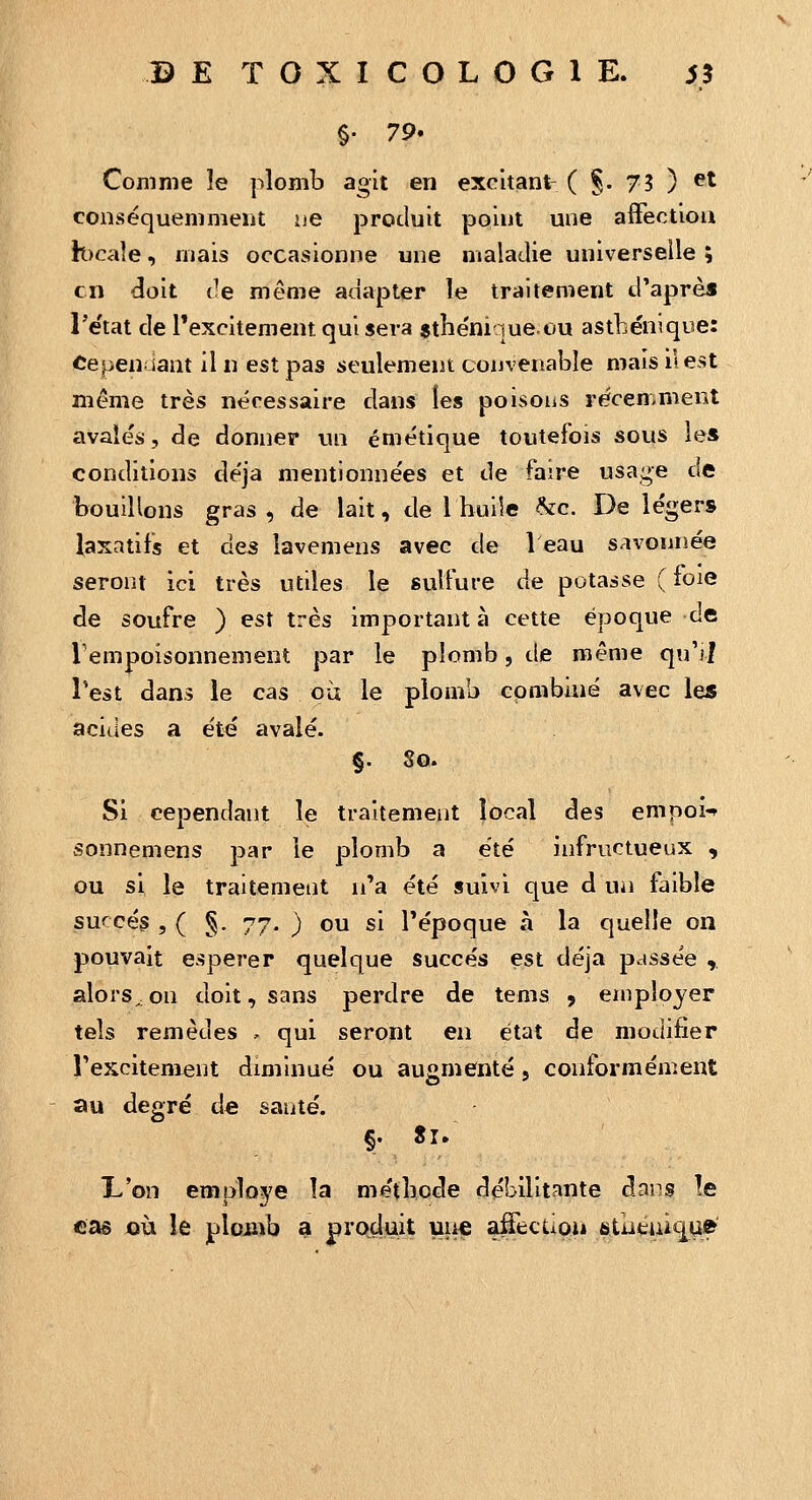 Comme îe plomb agit en excitant- ( §. 75 ) ^^ conséquemmeiit ije produit point une affection h)caîe, mais occasionne une maladie universelle ; en doit de même adapter le traitement d'après l'e'tat de l'excitement qui sera sthe'ni ]ue,ou astbénique: Cepen iant il n est pas seulement convenable mais il est même très nécessaire dans les poisoiis récemment avalés, de donner un émétique toutefois sous les conditions de'ja mentionnées et de faire usage de bouillons gras, de lait, de l bulle &c. De légers laxatifs et des lavemens avec de 1 eau savonnée seront ici très utiles le sulfure de potasse ( foie de soufre ) est très important à cette époque de Tempoisonnement par le plomb, de même qu'il Test dans le cas ou le plomb combiné avec les acides a été avalé. §. 8o. Si cependant le traitement local des empoi'^ sonnemens par le plomb a été infructueux , ou si le traitement n'a été suivi que d un faible succès , ( g. 77. ) ou si l'époque à la quelle on pouvait espérer quelque succès est déjà passée , alors^on doit, sans perdre de tems 9 employer tels remèdes , qui seront en état de modifier l'excitem^nt diminué ou augmenté, conformément au degré de sauté. §. Si. L'on emploj'e la méthode débilitante dans le cas où le plomb a procluit une afecUoiâ stiituii^u»'