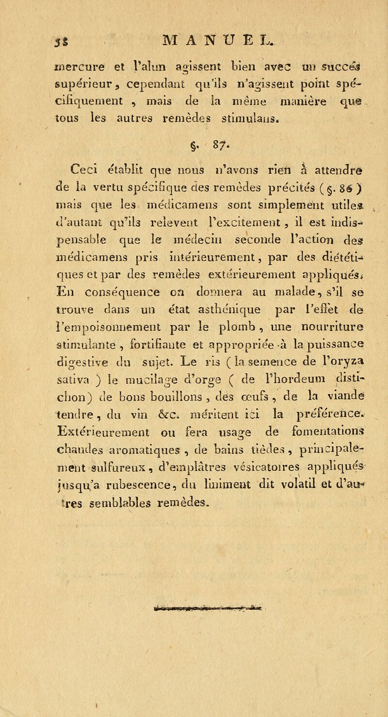 mercure et V^Îi^îïî agissent bien avec mi succ&s supérieur, cependant qu'ils n'agissent point spé- cifiquement , mais de ia même manière que tous les autres remèdes stimulaus. §. 87. Ceci établit que nous n'avons rien à attencfre de ia vertu spécifique des remèdes précités (§• 8é ) mais que les médicamens sont simplement utiles, d'autant qu'ils relèvent Texcitement, il est indis- pensable que le médecin seconde l'action des médicamens pris intérieurement, par tles diététi-» ques et par des remèdes extérieurement appliqués^ En conséquence on donnera au malade, s'il se trouve dans un état asthénique par i'eUet de i'enipoisonnement par le plomb, une nourriture stimulante , fortifiante et appropriée à la puissance digestive du sujet. Le ris ( la semence de l'oryza sativa ) le mucilage d'orge ( de Thordeum disti- chon) de bons bouillons , des œufs, de la viande tendre, du vin &c. méritent ici la préférence. Extérieurement ou fera usage de fomentations chaudes aromatiques , de bains tièdes , principale- ment sulfureux, d'emplâtres vésicatoires appliqués jusqu^'a rubescence, du liniment dit volatil et d'au-* îres semblables remèdes. ijiit ijii»Mjii)iiaii;»i>i«iiiiiii,Viiiw'iu,ii>'i ^wi' •