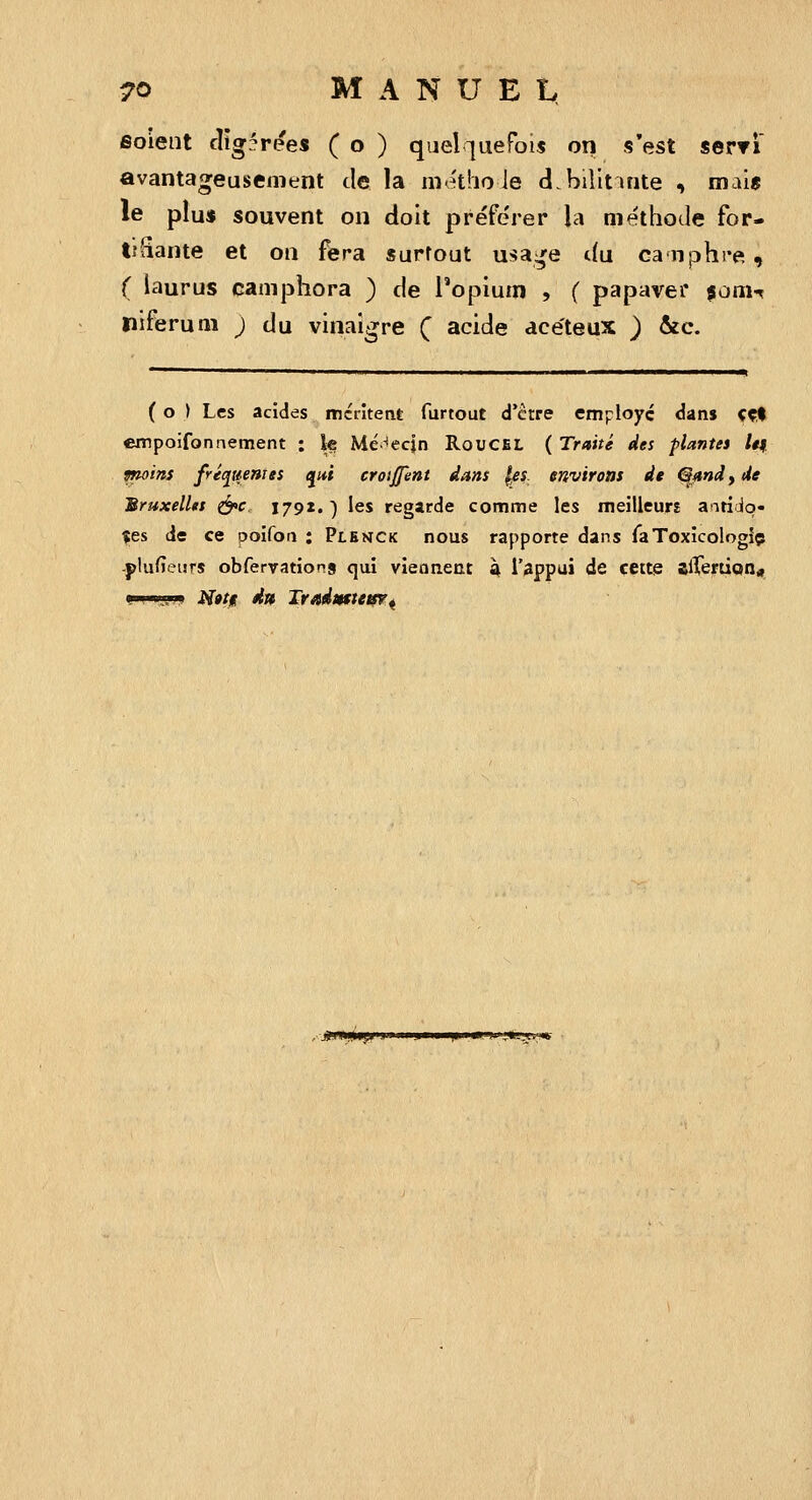 soient cîig^rees ( o ) quel-iuefois on s'est serTi avantageusement de la metho Je d.billtuite , mais le plu« souvent on doit préférer la méthode for- tHiante et on fera surtout usa:^e du canjDhrei , ( laurus camphora ) de l'opium , ( papavei* fonu ïiiferum j du vinaigre Ç acide acéteux ) &c. ( o ) Les acides iréiîtetit furtout d'être employé dans ççl empoifonnement : le Médecin RoucEl, ( Traité des plantes /#| moins fric^uenjts e^ui crotffent dans |«f environs de QmdyUe Bruxelles ^c 1791.) les regarde comme les meilleurj aatiolo- $es de ce ooifon : Plenck nous rapporte dans TaToxicologlç -plufieurs obfervations qui vieaneat \ l'appui de cette alVeirtion* i»'i w.!iw M»ti d» TvAdmtetsr^ ■ .«in*!*?»»»»