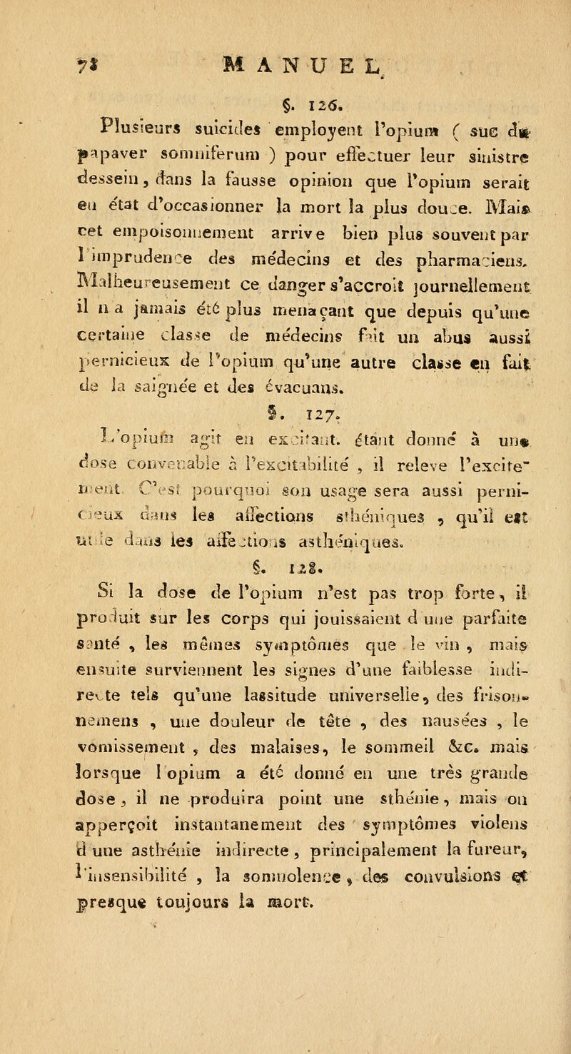 §. I2<S. Plusieurs suicides employent l'opium ( sue clii' p^paver somiiiferuni ) pour effectuer leur sinistre tJesseiu, dans la fausse opinion que Topium serait en e'tat d*occasionner la mort la plus douce. Mai» cet empoisonuement arrive bien plus souvent par I imprudence des me'decins et des pharmaciens. Malheureusement ce danger s'accroît journellement il a a jamais été pius menaçant que depuis qu'une certaine cias>:e de médecins f^t un abus aussi pernicieux de Topium qu'une autre classe en fait de la saigne'e et des évacuans. §. T27. I/opiura agît eu excifaut. étant donn»'* à wm dose convenable h rexcitimlité , il relevé l'excite îj eiit C'esî pourq-joi son usage sera aussi perni- c 'eux Q-hwi les ailèctions sîhe'niques , qu'il eiî Dû ie à.uii les aiïè^tio-iS astheniques. §. i^g. Si la dose de l'opium n'est pas trop forte, il prorluit sur les corps qui jouissaient d uue parfaite Sctnté , les mêmes sy<nptônies que le vin , mais .ensuite surviennent les signes d'une faiblesse indi- recte tels qu'une lassitude universelle, des frison» nemens , une douleur de tête , des nausées , le vomissement y des malaises, le sommeil &c. mais; lorsque 1 opium a été donné en une très grande dose 5 il ne produira point une sthénie, mais ou apperçoit instantanément des symptômes violens d uue asthénie indirecte , principalement la fureur, * insensibilité , la somnolence , das convulsions ^ preaqu« toujours la mort.