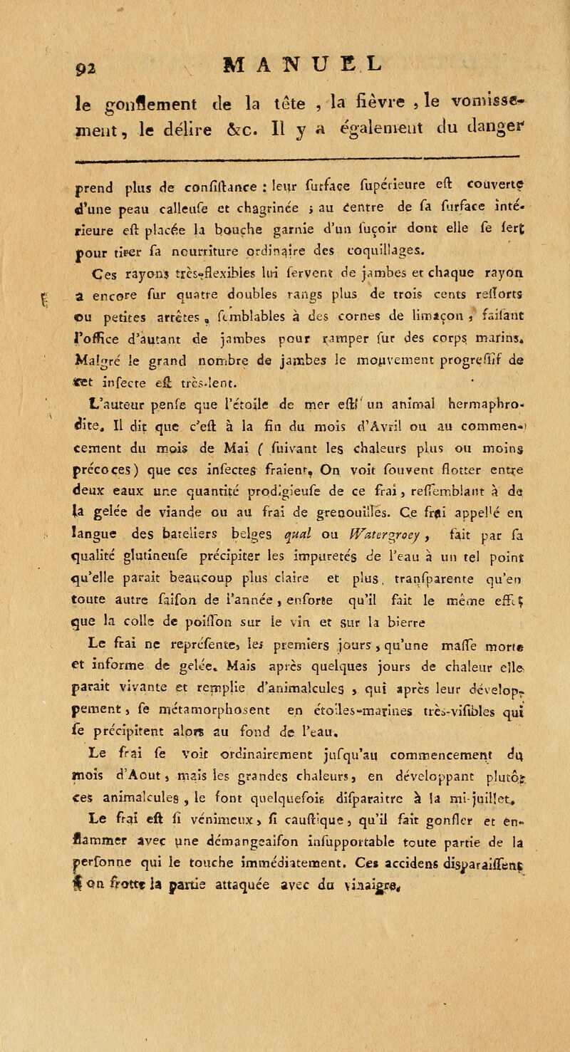 le gonflement tie la lete , la fièvre , le vonussc- ineut, le délire ôfC. Il y a égalenieut du dangei* prend plus de confiftance : leur furface fupérieure eft couverte d'une peau calleufe et chagrinée ; au «Centre de fa furface inté- rieure eft placée la bouche garnie d'un fuçoir dont elle fe fer£ pour tirer fa nourriture ordin:?ire des coquillages. Ces rayons très»flexibles ksi fervent de j^^mbes et chaque rayon a encore fur quatre doubles rangs plus de trois cents reiîorts ©u petites arrêtes , ftmblables à des cornes de limiçon , faifant l'office d'autant de jambes pour r,nTiper fur des corps, marins. Ma!?ré le grand nombre de jambes le mojiivement progrelîîf de *et infecte eH très'îent. L'auteur penfe que l'étoile de rner eftf un aninoai hermaphro- è'ne^ Il dit qite c'eft à la fin du mois d'Avril ou au commen-t cernent du mois de Mai ( fuiwint les chaleurs plus ou moins précoces) que ces infecte^ fraient, On voit fouvent flotter ent^^e deux eaux une quantité prodlgieufe de ce frai, refTemblaiit à da (a gelée de viande ou au frai de greoouilîes. Ce fr*i appel'é eu langue des bateliers belles tj'ytal ou Watergroey, fait par fa «jualitc glutineufe précipiter les itrpiiretés <ie l'eau à un tel point qu'elle parait befiucoup plus claire et plus, tranfparente qu'en toute autre faifon de l'année, enforee qu'il fait le mêoie efFcÇ que la colle de poiiïbn sur le vin et sur la bierre Le frai ne repréfentcj les premiers jours , qu'une maffe morte et informe de gelée» Mais après quelques jours de chaleur eîl& parait vivante et re|riplie d'animalcules , qui après leur dévelop~ pement s fe métamorphosent en éto'.les-mariues trèi-vifibles qui fe précipitent alors au fond de l'eau. Le frai fe voit ordinairement jufqu'au commencement é\x mois d'Août 5 niais les grandes chaleurs, en développant plutôfe ces animalcules , le font quelquefoig difparaitrc à îa rni-juillet. Le frai eft fi venimeux, fi cauftique, qu'il fait gonfler et en- flammer avec une démangeaifon infupportable toute partie de la perfonne qui le touche îmmédiîteœent. Ce» accidens disparaiffeaç f Qn frottt la paitie attaquée avec du \i.iaigf«<
