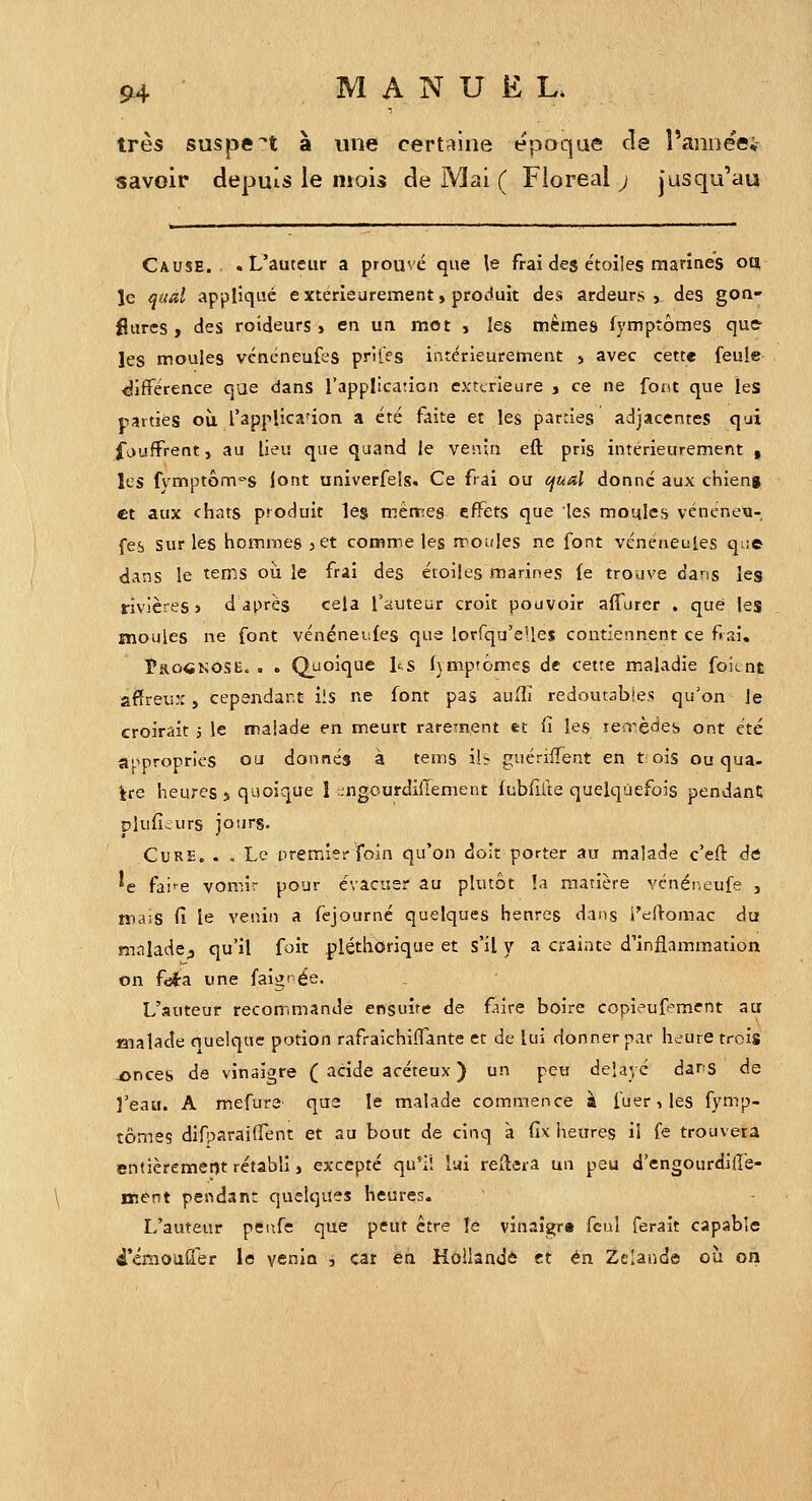 très suspect à une certriine époque de î'annee; savoir depuis le mois de Mai ( Floréal j jusqu'au Cause. .L'auteur a prouvé que le frai des étoiles marines ou, le qad appliqué extérieurement, produit des ardeurs», des gon- flures ) des roideurs > en ua mot » les mêmes fymptômes que^ les moules vcncneufes prifes intérieurement j avec cette feule différence que dans l'application extcrieure j ce ne font que les parties où l'applica'ion a été faite et les parties adjacentes qui foufFrent, au lieu que quand le venin eft pris intérieurement , les fvmptôm'-s (ont univerfels. Ce frai ou cjual donné aux chieng et aux chats produit les mêmes effets que les moules véneneu- fes sur les hommes > et comm,e les moules ne font vénencules que dans le tems où le frai des étoiles marines (e trouve dans les rivières J d après cela l'auteur croit pouvoir alTurer . que les moules ne font vénéneules que lorfqu'elles contiennent ce frai, îaoCKOSE. . . Quoique l^s fymptomcs de cette maladie foicnt afïreu::, cependant ils ne font pas auffi redoutables qu'on le croirait j le malade en meurt rarement et fi les leirèdes ont été a'^propries ou donnés à tems ilî- guérifTent en tois ou qua- tre heures > quoique 1 -ngourdilTement fublifte quelquefois pendant pluficurs jours. Cure. . , Le premier foin qu'on doit porter au malade c'efi: dé ^e fai'-e vomir pour évacuer au plutôt !a matière vcnéi^.eufe , mais fi le venin a fcjourné quelques henres dans i'edomac du malade^ qu'il foit pléthorique et s'il y a crainte d'inflammation on fcii-a une faigî'ée. L'auteur recomimande ensuite de faire boire copieuf^ment au «lalade ouelque potion rafraichiflante et de lui donner par heure trois -onces de vinaigre ( acide acéteux ) un peu délayé dans de l'eau. A mefure qu2 le malade commence à fuer, les fymp- tômes difparailfent et au bout de cinq à fix heures il fe trouvera entièrement rétabli, excepté qu'il lai reliera un peu d'engourdiffe- ment pendant quelques heures. L'auteur penfe que peut être le vin3Îs;ra feul ferait capable d'émoalTer le venin , car en Hollande et en Zelaude où on