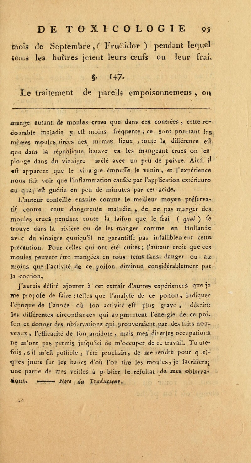 bois de Septembre, r Fruclidor ) penclmit lequel leuis les huître^s jeteut leurs œufs ou leur frai, §. 147- Le traitement de pareils empoisonnemens , ou Biange autant de moules crues que dan» ces contrées , cette re- doutable maladie y. eft moins fréquente 5 ce sont pourtant leg mêmes mpules.tirpes des mcmeS lieux , toute la, différence eft eue dans la république batave e» les mangeant crues on 'es plonge dans du vinaigre n'êlé avec un peu de poivre, Ainfi i» «ft apparent que le vira'gre émouflTe le venin, et Texpérience rous fait voir que l'inflammation caufée par l'application extérieure du qua( eft gu^;rie en peu de minutes par cet acide. L'auteur confeille ensuite comme le meilleur moyen préferva- tîf contre cette dangereuse mahdie y de ne pas mjngtr des moules crues pendant toute la faifon que le frai ( qnal ) fe trouve dans la rivière ou de les manger comme en Hollande avec du vinaigre quoiqu'il ne garantifle pas înfalliblement cette précaution. Pour celles qui ont été cuites 5 l'auteur croit que ces moules peuvent être mangées en tous tems fans danger ou air moins que l'activité de ce poilon diminue considérablement par la cocrion. J'aurais «éfi-é ajouter à cet extrait d'autres expériences que je Hie propofe de fairc:telUs que l'analyfe de ce poifon, indiquer l'époque de l'année où fon activité eft plus grave , décrire le* cifférentes circoniîance<« qui ai'gm sitent l'énergie de ce poi« fon et donner des obftrvations qui prouveraient par des faits nou- veaux j l'efficacité de fon antidote , mais mes diverics occupations tic m'ont pas permis jufqu'ici de m'occuper de ce travail. To ute- fois , s'il m'eft poiîible , l'été prochain» de me rendre pour q el- ques jours fur lej» bancs d'où l'on tire les moqiessje facrifîerai une partie de mes veilles à p biier le rciultat de mes oblerva- »pns» ■ ■ '■■■ N9te dft TrAdacttHT.