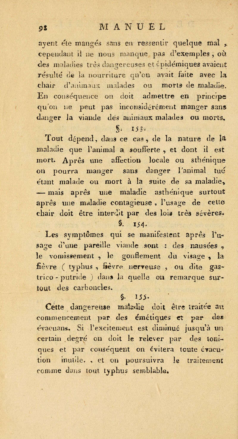 ayent ete mangés s^ns en ressentir quelque mal ^ cepeiicbiit il ne nous manque pas d'exemples , où Hes malaciies très dangereuses et épiclémiques avaient résulté fie la nourriture qu'on avait faite avec la chair «.l'animau.s: malades ou morts de maladie. En conséquence on doit admettre en principe qu'on ne peut pas inconsidérément manger sans danger la viande dès animaux malades ou morts, 5^ 155- Tout dépend, dans ce cas, de la nature de lat maladie que l'animal a «oufTerte , et dont il est mort. Apres une affection locale ou sthénique on pourra manger sans danger Tanimal tué étant malade ou mort à la suite de sa maladie, — mais après une maladie asthénique surtout après une maladie contagieuse , l'usage de cette chair doit être interdit par des loia trèâ sévères* §. 154- Les symptômes qui se manifestent après Tu* sage d'une pareille viande sont : des nausées ^ le vomissement , le gonflement du visage > la fièvre ( typhus , lièvre nerveuse , ou dite gas- trico - putride ) dan» la quelle on remarque sur- tout des carb oncles. §. 155. ■ Cette dangereuse maladie doit être traitée an commencement par des émétiques et par ds» évaouans. Si l'excitement est diminué jusqu'à un certain degré on doit le relever par des Ioni- ques et par conséquent on évitera toute cTacu- tion inutile. , et on poursuivra le traitemeîïC comme dans tout typhus semblable.