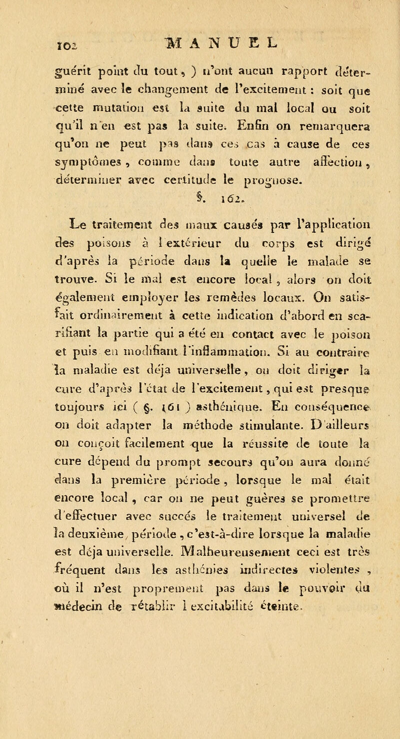 guérit point du tout, ) u'oiit aucun rapport cîéter- îiîiné avec le changement de rexcitement : soit que cette mutadou est la suite du mai local ou soit qu'il n en est pas la suite. EnSn on remarquera qu*on ne peut pas dans ces cas à cause de ces symptômes , comme dans toute autre affection, déterminer avec certitude le prognose. 1 162. Le traitement des maux causés par Tapplication des poisons à l extérieur du corps est dirige d'après ia période dans U quelle le malade se trouve. Si le mal est encore local , alors on doit également employer les remèdes locaux. On satis- fait ordinairement à cette indication d'abord en sca- rifiant la partie qui a été en contact avec le poison et puis eu modifiant l'inflammation. Si au contraire îa maladie est déjà universelle, ou doit diriger la cure d'après l'état de l'excitement, qui e^t presque toujours ici ( §. loi ) asthénîqne. En conséquence, on doit adapter la méthode stimulante. D adieurs on conçoit facilement ^ue la réussite de toute la cure dépend du prompt secours qu'on aura donne dans la première période, lorsque le mal était encore local , car on ne peut guères se promettre d effectuer avec succès le traitement universel de la deuxième, période , c'est-à-dire lorsque la maladie est dcja universelle. Malheureusement ceci est très fréquent dans les asthénies indirectes violentes , où. il n'est proprement pas dans le pouvoir du Miédecin de rétablir 1 excitvibilité cttînte.