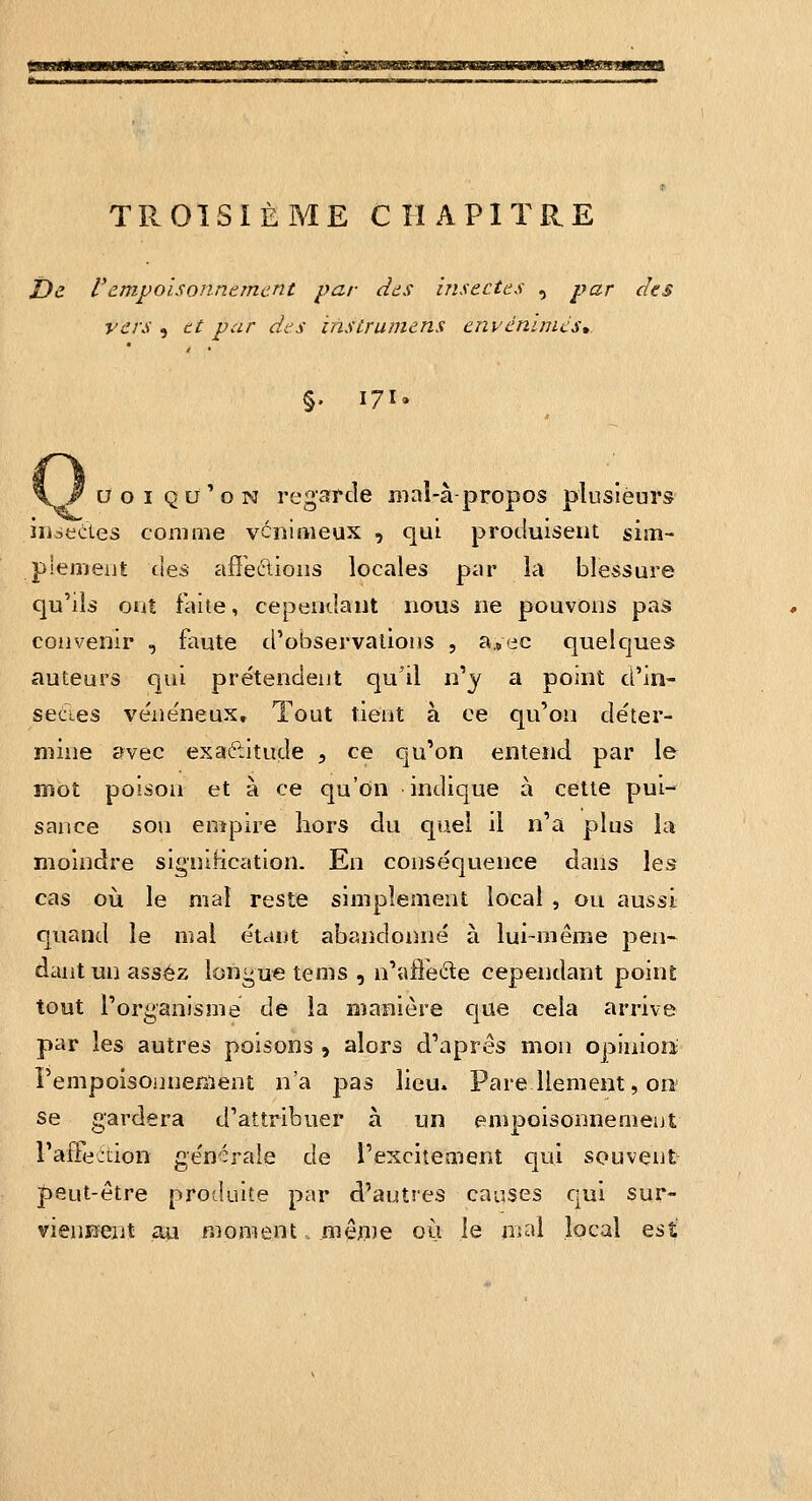 TROISIÈME CHAPITRE t)e Vdmpoisonncmcnt par dds insectes , par des vers , tt par des insùrumens envenimés,. §. 171. uoi qu'on regarde mal-à-propos plusieurs iuiTcLes comme vï:nimeux , qui produisent sim- plement i\es affections locales par la blessure qu'ils otit faite, cependant nous ne pouvons pas convenir , faute d'observations , a.»ec quelques auteurs qui prétendent qu'il n'y a point d'in- sectes véne'neux. Tout tient à ce qu'on déter- mine avec exaétitude , ce qu'on entend par le mot poison et à ce qu'on indique à cette pui- saiice son empire hors du quel il n'a plus la moindre signification. En conséquence dans les cas où le mal reste simplement local , ou aussi quand le mal étant abandonné à lui-même peii- dant un assez longue tems , n'affede cependant point tout l'organisme de la manière que cela arrive par les autres poisons , alors d'après mon opinioii PempoisonneBient n'a pas lieu. Pare liement, 011 se gardera d'attribuer à un empoisonnement raûeeùon générale de l'excitement qui souvent peut-être produite par d'autres causes qui sur- viennent au moment.. mêo^e oij le mal local Qsi