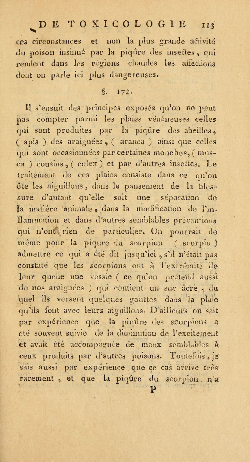 •«% ces circonstances et non la plus grande aftivité du poison iiisiuu6 par la piqûre des insetTteà , qui rendent dans les régions chaudes les adections dont ou parle ici plus dangereuses. Il s'ensuit des principes exposiîs qu'on ne peut pas compter parnù les plaïas ve'néneuses celles qui sont produites par la piqûre des abeilles, { apis 3 des araignées , ( aranea ) ainsi que celles qui sont occasiouoe'es par certaines mouches, ( mus- ca ) cousins 9 ( culex ) et par d'autres inseiies. Le traitement de ces plaias consiste dans ce qu'on cte les aigailloas 5 dans le pansement de la bles- sure d'autant qu'elle soit une séparation de la matière animale 9 dans la modification de l'ui- flammation et dans d'autres semblables précautions qui n'ont rien de particulier. On pourrait de même pour la piqûre ^iu scorpion ( srorpio ) admettre ce qui a été dit jusqu'ici , s'il n'était pas conïtaté que les scorpions ont à l'extrémité de leur queue une vessie ( ce qu'on prétend aussi de nos araignées ) qu-i contient un suc acre - du quel ils versent quelques gouttes dans la pla^e qu'ils font avec leurs aiguillons. D'ailleurs on sait par expérience que la piqûre des scorpions a été souvent suivie de la dinnijution de T'excitement et avait été accompagnée de maux semblables à ceux produits par d'autres poisons. Toutefois 3 je sais aussi par expérience que ce cas arrive très rarement , et que la piqûre du scorpion na p