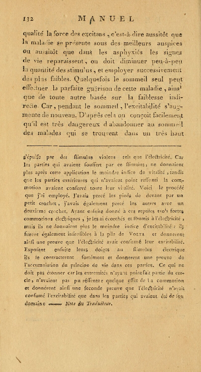qualité la forre c!ps e^jcitans , c'est-à-dire aussitôt que l^ niala.iie se pr-^spute sous des meilleurs auspices OU aussitôt que ihus^ les asphyxiés les signes de vie reparaissent, on doit diminuer peu-à-pe^ liî quantité des stimukis , et en)ployer successivement des pl'îs faibles. Quelquefois le sommeil seul peut eile^tuer la parfaite guirison de cette maladie , aiiis* que de toute autre basée sur la faiblesse indi- recle Car , pendant le sommeil , rexcitaînlité s'aug^ mente de nouveau. D'après cela on cpncoit facilement qu'il est très dangereux d abandonner au somnip-'l des malades qui se troiv/ent dans un très haut S^cpuife par de; filinulus vîoiers teh q;îe l'éleétricite^ Car les parties qui avaient fouftert par ce ftimuiiîss ne donnaient plus après cette application le moir.dre indice de vitalité , tandis q'.e les parties extérieures qiù n'avaient point relienti la com- motion avaient confervc toute liur vi alité. Voici le proccclé que j'ai employé. J'avais percé les piecig de devant p.îr un petit crochet , j'avais ésalement percé les autres avec un deuxicms cr'-chet. Ayant e Aans donné à ces reptiles tfo's forteg commotions élecftnqnes , je les ai écorchés et fournis a l'eleélricité 5 mais ils RC donnaient plus le moindre indice d'excitrib'lite : ilj furent également infenfibles à la plie de Volta et donnèrent ainfi une preuve que l'élcétricité avait confumé leur ex-'itabiliré. JExpofant çnfujte leurs doiats an fiJmiilus électrique ils iç contractèrent fortement et donnèrent une preuve de Faccuranlation du principe «3e vie dans ces parties. Ce qui ne doit pas étonner cir les extrémités n'avS'it point fait pr.rtie du cer- cle, n'aviient pas pu rélTente r quelque effet de la commotion et donnèrent aîn/ï une féconde preuve qne féle(?ti'icitc !i'a\'ait confumé rercî^abiSité que dans les partie^ qui avaient; été de loi« \