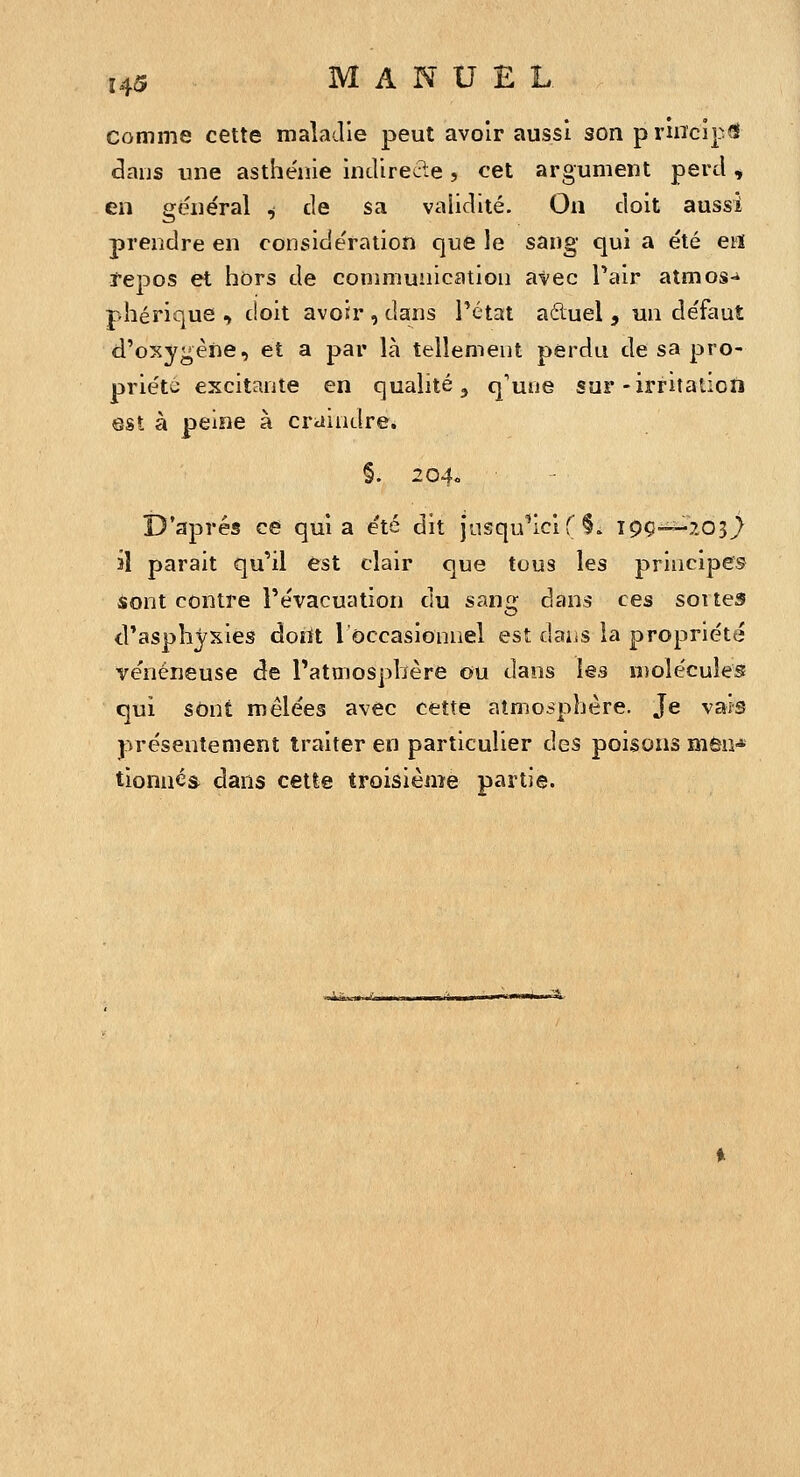 comme cette maladie peut avoir aussi son principe dans une asthénie indirecte , cet argument perd , en général ^ de sa validité. On doit aussi prendre en considération que le sang qui a été eïï tepos et hors de coniniuiiication atec Pair atmos-* phérique , doit avoir , dans Pétat aéluel , un défaut d'oxygène, et a par là tellement perdu de sa pro- priété excitante en qualité, q'uiie sur-irritation est à peine à craindre. §. 204. D'après ce quia été dit jnsqu^ici f §. T9Ç--203^ il parait qu'il est clair que tous les principes sont contre Tévacuation du sang dans ces soites cPasphyxies doiït l'occasionnel est daiiS la propriété vénéneuse de l'atmosphère ou dans les molécules qui sont mêlées avec cette atmosphère. Je vais présentement traiter en particulier des poisons môa^ tionnéâ dans cette troisième partie.