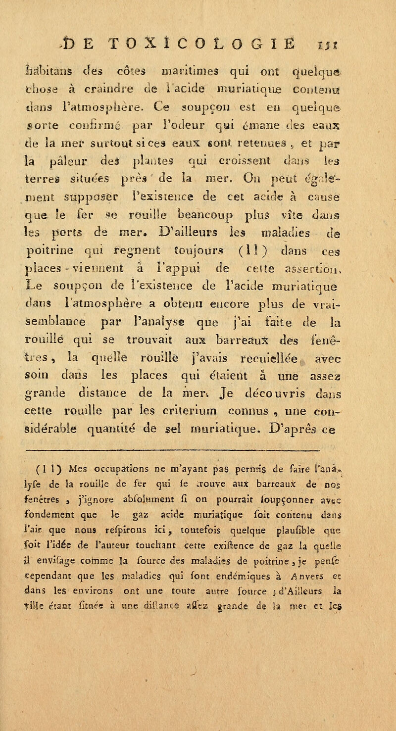 hrfbitans des côtes maritimes qui ont quelcjurt tliose à craindre de 1 acide muriaiioiie couteuut uaiî3 ratmospliere. Ce soupçou est en quelqtse sorte coijîirnié par l'odeur qui éa^ane àes eau:^ de la liiei' surtout si ces eaux «ont retenues ., et par la pâleur deâ plantes qui croissent daiis les terres situe'es près de la mer. Ou peut ëgale- nieiit supposer rexisteiice de cet acide à cause que le fer se rouille beancoup plus vite dans les ports de mer. D'ailleurs les maladies de poitrine qui régnent toujours ( 1 î ) dans ces places viennent à l'appui de cette assertion. Le soupçon de l'existence de Tacide muriatique dans l'atmosphère a obtenu encore plus de vrai- semblauce par l'analyse que j'ai faite de la roudié qui se trouvait aux barreaux des fenê- tres, la quelle rouille j'avais recuielle'e avec soin dans les places qui e'taient a une asse2S grande distance de la mer. Je découvris dans cette rouille par les critérium connus , une con- sidérable quantité de sel muriatique. D'après ce (II) Mes occupations ne m'ayant pas permis de faire Vznà-. lyfe de la rouille de fer cjui le trouve aux barreaux de nos fenêtres 3 j'ignore abfolHment fi on pourrait Soupçonner avec fondement que le gaz acide muriatique foit contenu dans l'air que nous refpîrons kl, toutefois quelque plaufible que foit l'idée de l'auteur touchant cette exiftence de gaz la quelle il envifage comme la fource àes maladies de poitrine, je penfe cependant que les maladies qui font endémiques à Anvers et ^dahs les environs ont une toute autre fource i d'Ailleurs la tiile ctaut fitoc* à une dil^.ance aflez grande de la mer et les