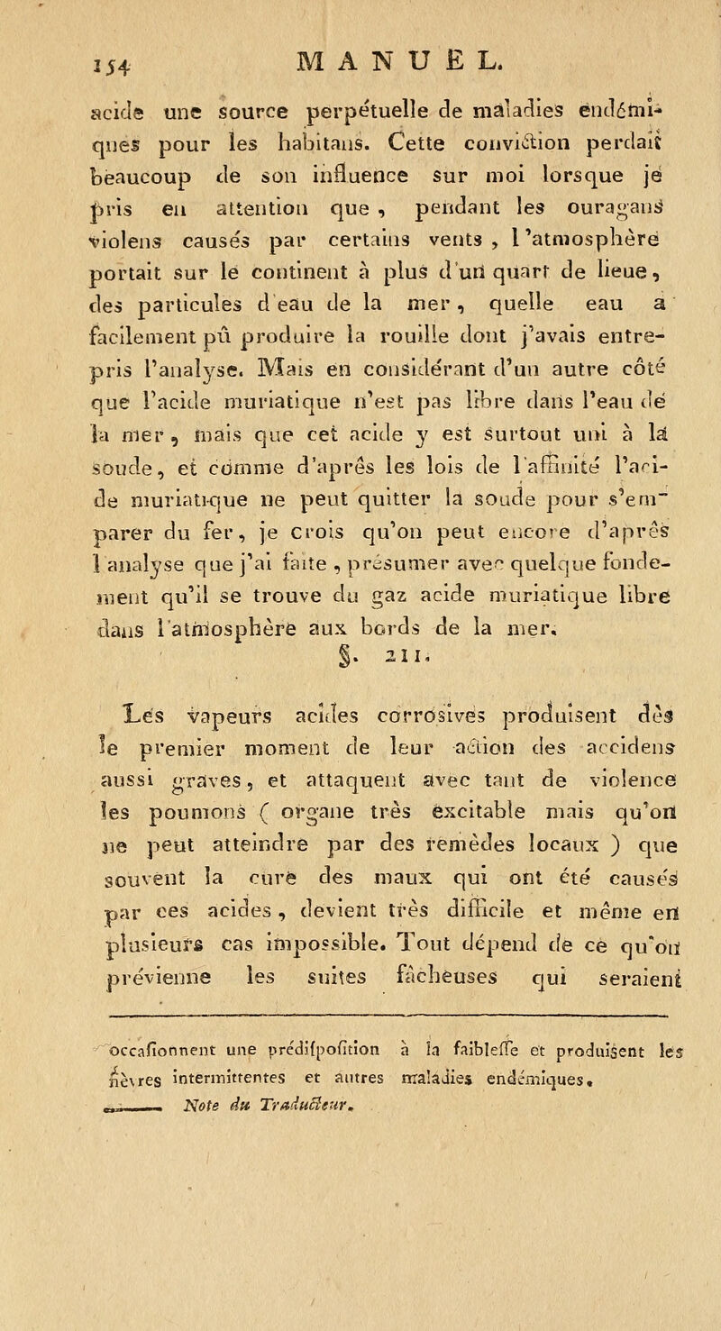 scide une source perpétuelle de maladies endérnî- ques pour les habitaiis. Cette convi<^ion perdait beaucoup de son influence sur moi lorsque je l^ris eu attention que , pendant les ourat^aniJ ^'iolens causés par certains vents, l'atmosphère portait sur le continent à plus d'uU quart de lieue, des particules d eau de la mer, quelle eau a facilement pu produire la rouille dont j'avais entre- pris l'analyse. Mais en considérant d'un autre côté que l'acide muriatique n'est pas libre dans l'eau dé la mer, mais que cet acide y est surtout uni à là Soude, et comme d'après les lois de laffinité l'a'-'i- de muriatique ne peut quitter la soude pour s'em~ parer du fer, je crois qu'on peut encore d'après lanalyse que j'ai faite , présumer ave*^ quelque fonde- luent qu'il se trouve du gaz acide muriatique libre dans l'atiilosphère aux bords de la mer, §. 211, Lés vapeurs acides carrdsives produisent dès le premier moment de leur adion des accident aussi graves, et attaquent avec tant de violence les poumons ( organe très excitable mais qu^onl ne peut atteindre par des remèdes locaux ) cpie souvent la cure des maux qui ont été causés par ces acides, devient très difficile et même ert plusieurs cas impossible. Tout dépend de ce qu'on prévienne les suites fâcheuses cjui seraient occafionnent une prédifpofîtion à la faibleffe et produisent les nèvres intermittentes et autres ma'ajies endémiques, _.- Note du Traduê^eur.