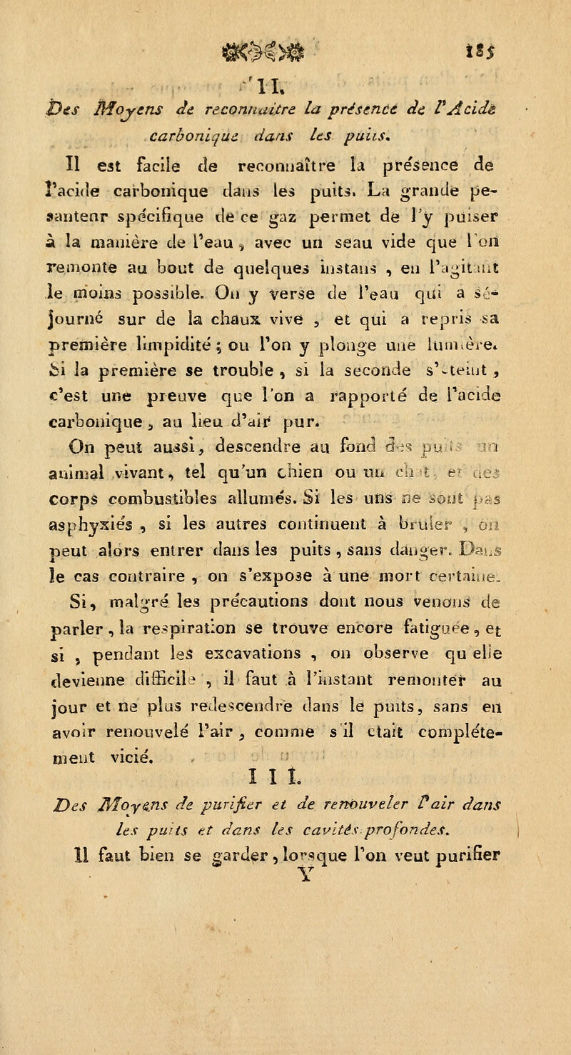 i)£S Moyens de reconnuijtre la présencà àe PAcide carbonique dans les puiis. Il est facile de reconnaître \à p 1resence de l'acide carbonique dans les puits. La grande pe- santenr spécifique de ce gaz permet de 1 y puiser à la oîauière de l'eau , avec un seau vide que l oii remonte au bout de quelques instaus , eu i';iL;it ait le moins possible. Ou y verse de l'eau qut a sé- journé sur de la chaux vive j et qui a repris sa première limpidité; ou l'on y plonge une lumèie» bi la première se trouble, si la seconde s'-ieiut , c'est une preuve que l'on a rapporté de TacidG carbonique ^ au lieu d'air pur. On peut aussi, descendre au fond d r? pu . i animal vivant, tel qu'un chien ou un ciiu, er aei corps combustibles allumés. Si les uns ne sont pas asphyxies, si les autres continuent à brûler /on peut alors entrer dans les puits , sans danger. Dasjs le cas contraire, on s'expose aune mort certaine. Si, malgré les précautions dont nous venons de parler, la respiration se trouve encore fatiguée, et si , pendant les excavations , on observe qu elle devienne difficile , il faut à l'instant remonter au jour et ne plus redescendre dans le puits, sans en avoir renouvelé l'air , comme s il ctait complète- ment vicié. I I î. Des >^oy^ns de purifier et de renouveler Vair dans les puits et dans les cavités prof ondes. 11 faut bien se garder, lorsque l'on veut purifier