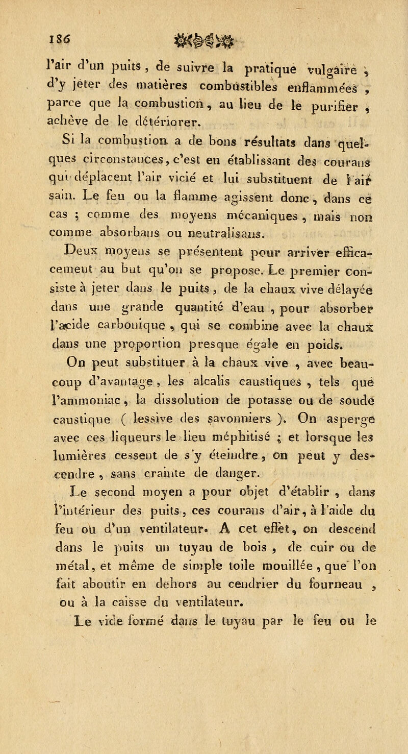 Pair d'un puits , de suivre la pratique vulo-âirè \ d'y jeter des matières combustibles enflammées , parce que la combustion, au lieu de le purifier i achève de le détériorer. Si la combustion a de bons résultats dans quel- ques circonstances, c'est en établissant des courans qui déplacent Tair vicié et lui substituent de i aif sain. Le feu ou la flamme agissent donc, dans ce cas ; comme des moyens mécaniques , mais non comme absoibaus ou neuîralisaas. Deux moyens se présentent pour arriver effica- cement au but qu'on se propose. Le premier con- siste à jeter dans le puits, de la chaux vive délayée dans une grande quantité d'eau , pour absorbent l'acide carbonique , qui se combine avec la chauX clans une proportion presque égale en poids. On peut substituer à la chaux vive , avec beau- coup d'avantage , les alcalis caustiques , tels que l'ammoniac, la dissolution de potasse ou de soude caustique ( lessive des savonniers ). On asperge avec ces liqueurs le lieu méphitisé ; et lorsque les lumières cessent de s'y éteindre, on peut y des- cendre , sans crainte de danger. Le second moyen a pour objet d'établir , dans l'intérieur des puits, ces courans d'air, à l'aide du feu où d'un ventilateur. A cet effet, on descend dans le puits un tuyau de bois , de cuir ou de métal, et même de simple toile mouillée , que Ton fait aboutir en dehors au cendrier du fourneau , bu à la caisse du ventilateur. Le vide formé dans le tuyau par le feu ou le