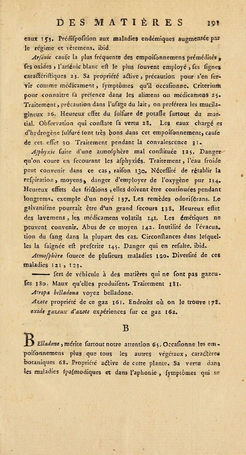 DES MATIÈRES m «aux T53. Prédifpofîtion aux maladies endémiques augmentée par le régime et vctemens, ibid. Arfénic caufe la plus fréquente des empoîfonnemens prémédités ^ fes oxides > l'arlénic blanc eft le plus fouvent employé j fes fignes caraiSériftiques 25. Sa propriété aftive » précaution pour s'en fer- vir comme médicament, fymptômes qu'il occafionne. Ctiterium pour connaître fa prélence dan« les alimens ou médicameos 25. Traitement, précaution dans l'ufage du lait» on préférera les mucila- gineux 26. Heureux effet du fùifare de potafle furtout du mar. tial. Obfervation qui conftate fa vertu 23. Les eaux chargé es d'hydrogène julfuré lont très bons dans cet empoifonnement, caufc de cet efFet 50 Traitement pendant la convalescence 3T. Ajphyxie fuite d'une atmofphère mal conftituée 125. Danger qu'on coure en fecourant les àfphyxiés. Traitement, l'eau froide peut convenir dans ce cas, raifon 1301 Néceffîté de rétablir la refpiratiofi, moyens j danger d'employer de l'oxygène pur IÎ4, Heureux effets des fripions , elles doivent être continuées pendant iongtems, exemple d'un noyé 137. Les remèdes odoriférans. Le galvanifine pourrait être d'un grand fecours 138, Heureux efïet des lave mens , les, médicamens volatils 14I. Les émétiques ne peuvent convenir. Abus de ce moyen 142. Inutilité de l'évacua. tion du fang dans la plupart des cas. Circonflances dans lefquel» les la faignée efl prefcrite 145. Danger qui en refulte. ibid. Atmofphère fourcc de plufîeurs maladies 120. Divetfité de ces maladies 121 , 123. ■' fert de véhicule à deg matières qui ne font pas gazeu. fes 180. Maux qu'elles produifent. Traitement i8l. Atrçpx belladona voyez belladone. Azote propriété de ce gaz 161. Endroits où on le trouve 178. •exide gazeux d'azote expériences fur ce gaz i<52. B J3 Elladone iVaérke furtout notre attention fij.Occafîonne les em» poifonnemens plus que tous les autres végétaux, caractère» botaniques 68. Propriété aélive de cette plante. Sa vertu dang les maladies fpaîmodiques et dans Taphonie , fymptôoies qui se