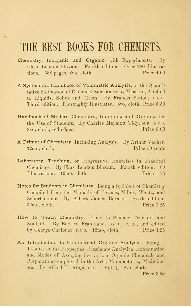 THE BEST BOOKS FOR CHEMISTS. Chemistry, Inorganic and Organic, with Experiments. By Chas, Loudon Bloxam. Fourth edition. Over 280 Illustra- tions. 688 pages, 8vo, cloth. Price 4.00 A Systematic Handbook of Volumetric Analysis, or the Quanti- tative Estimation of Chemical Substances by Measure, Applied to Liquids, Solids and Gases. By Francis Sutton, f.c.s. Third edition. Thoroughly Illustrated. 8vo, cloth. Price 5.50 Handbook of Modern Chemistry, Inorganic and Organic, for the Use of Students. By Charles Meymott Tidy, m.b., f.c.s. 8vo, cloth, red edges. Price 5.00 A Primer of Chemistry, Including Analysis By Arthur Vacher. 82mo, cloth. Price 50 cents Laboratory Teaching, or Progressive Exercises in Practical Chemistry. By Chas. Loudon Bloxam. Fourth edition. 89 Illustrations. 12mo, cloth. Price 1.75 Notes for Students in Chemistry. Being a Syllabus of Chemistry Compiled from the Manuals of Fownes, Miller, Wentz, and Schorlemmer. By Albert James Bernays. Sixth edition. 32mo, cloth. Price 1 25 How to Teach Chemistry. Hints to Science Teachers and Students. By Edward Frankland, d cl., f.r.s., and edited by George Chaloner. f.c.s. 12mo, cloth. Price 1.25 An Introduction to Commercial Organic Analysis. Being a Treatise on the Properties, Proximate Analytical Examination and Modes of Assaying the various Organic Chemicals and Preparations employed in the Arts, Manufactures, Medicine, etc. By Alfred H. Allen, f.c.s. Yoi, l, 8vo, cloth. Price 3.50