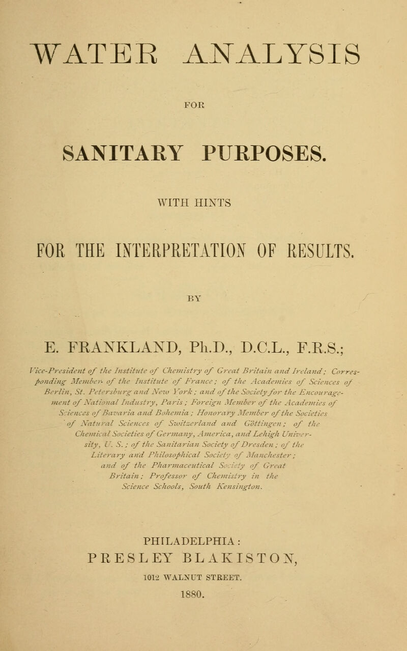 FOR SANITARY PURPOSES. WITH HINTS FOR THE INTERPRETATION OF RESULTS. BY E. FRANKLAND, Ph.D., D.C.L., F.R.S.; Vice-President of the Institute of Chemistry of Great Britain and Ireland; Corres- ponding Member- of the Institute of France; of the Academies of Sciences of Berlin, St. Petersburgand New York; and af the Society for the Encourage- ment of National Industry, Paris; Foreign Member of the Academies of Sciences of Bavaria and Bohemia ; Honorary Member of the Societies of Natural Sciences of Switzerland and Gottingen; of the Chemical Societies of Germany, America, and Lehigh Univer- sity, U. S. ; of the Sanitarian Society of Dresden; of the Literary and Philosophical Society of Manchester; and of the Pharmaceutical Society of Great Britain; Professor of Chemistry in the Science Schools, South Kensington. PHILADELPHIA : PRESLEY BLAKISTOX 1012 WALNUT STREET. 1880.