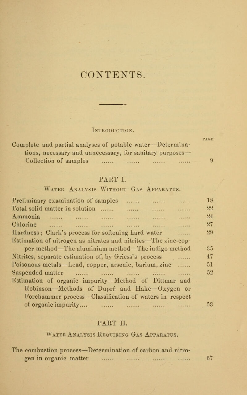 CONTENTS. Introduction. PAGE Complete and partial analyses of potable water—Determina- tions, necessary and unnecessary, for sanitary purposes—■ Collection of samples 9 PAET I. Water Analysis Without Gas Apparatus. Preliminary examination of samples 18 Total solid matter in solution 22 Ammonia 24 Chlorine 27 Hardness; Clark's process for softening hard water 29 Estimation of nitrogen as nitrates and nitrites—The zinc-cop- per method—The aluminium method—The indigo method 85 Nitrites, separate estimation of, by Griess's process 47 Poisonous metals—Lead, copper, arsenic, barium, zinc 51 Suspended matter 52 Estimation of organic impurity—Method of Dittmar and Robinson—Methods of Dupre and Hake—Oxygen or Forchammer process—Classification of waters in respect of organic impurity.... 53 PART II. Water Analysis Requiring Gas Apparatus. The combustion process—Determination of carbon and nitro- gen in organic matter 67