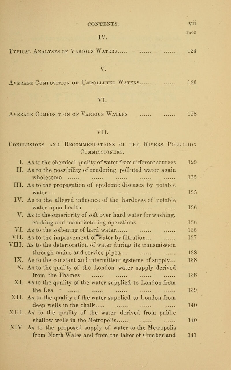 PAGE IV. Typical Analyses of Various Waters 124 V. Average Composition of Unpolluted Waters 126 VI. Average Composition of Various Waters 128 VII. Conclusions and Recommendations of the Rivers Pollution Commissioners. I. As to the chemical quality of waterfrom different sources 129 II. As to the possibility of rendering polluted water again wholesome 135 III. As to the propagation of epidemic diseases by potable water.... 135 IV. As to the alleged influence of the hardness of potable water upon health 136 V. As to the superiority of soft over hard water for washing, cooking and manufacturing operations 136 VI. As to the softening of hard water 136 VII. As to the improvement of*water by filtration 137 VIII. As to the deterioration of water during its transmission through mains and service pipes 138 IX. As to the constant and intermittent systems of supply... 138 X. As to the quality of the London water supply derived from the Thames 138 XI. As to the quality of the water supplied to London from the Lea - 139 XII. As to the quality of the water supplied to London from deep wells in the chalk 140 XIII. As to the quality of the water derived from public shallow wells in the Metropolis 140 XIV. As to the proposed supply of water to the Metropolis from North Wales and from the lakes of Cumberland 141