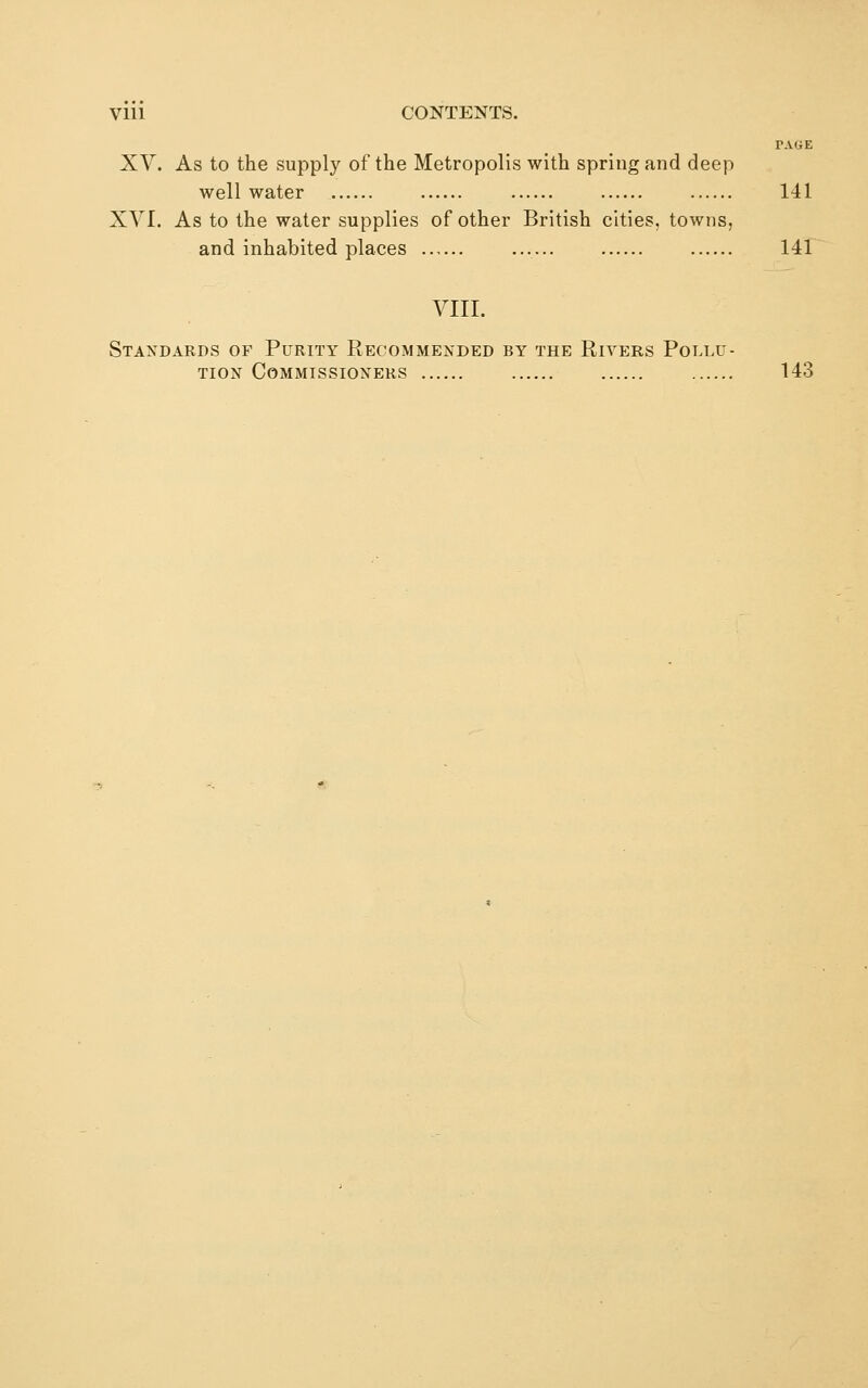 TAliE XV. As to the supply of the Metropolis with spring and deep well water 141 XVI. As to the water supplies of other British cities, towns, and inhabited places 141 VIII. Standards of Purity Recommended by the Rivers Pollu- tion Commissioners 143