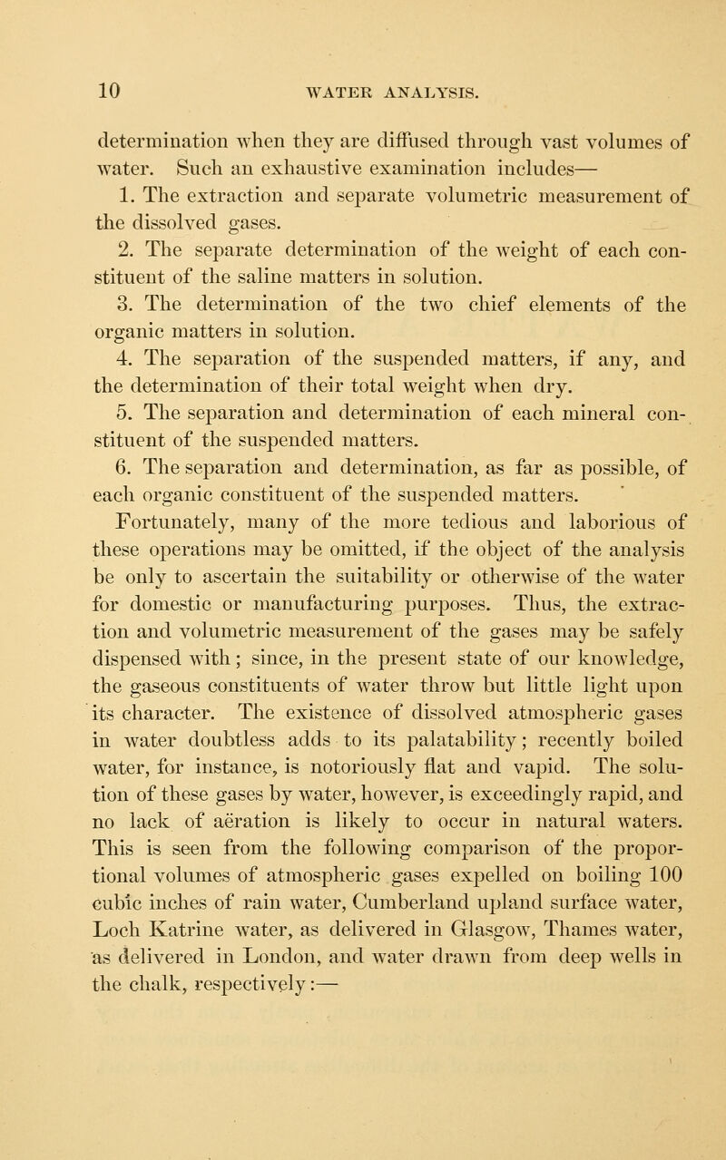 determination when they are diffused through vast volumes of water. Such an exhaustive examination includes— 1. The extraction and separate volumetric measurement of the dissolved gases. 2. The separate determination of the weight of each con- stituent of the saline matters in solution. 3. The determination of the two chief elements of the organic matters in solution. 4. The separation of the suspended matters, if any, and the determination of their total weight when dry. 5. The separation and determination of each mineral con- stituent of the suspended matters. 6. The separation and determination, as far as possible, of each organic constituent of the suspended matters. Fortunately, many of the more tedious and laborious of these operations may be omitted, if the object of the analysis be only to ascertain the suitability or otherwise of the water for domestic or manufacturing purposes. Thus, the extrac- tion and volumetric measurement of the gases may be safely dispensed with; since, in the present state of our knowledge, the gaseous constituents of water throw but little light upon its character. The existence of dissolved atmospheric gases in water doubtless adds to its palatability; recently boiled water, for instance, is notoriously flat and vapid. The solu- tion of these gases by water, however, is exceedingly rapid, and no lack of aeration is likely to occur in natural waters. This is seen from the following comparison of the propor- tional volumes of atmospheric gases expelled on boiling 100 cubic inches of rain water, Cumberland upland surface water, Loch Katrine water, as delivered in Glasgow, Thames water, as delivered in London, and water drawn from deep wells in the chalk, respectively:—