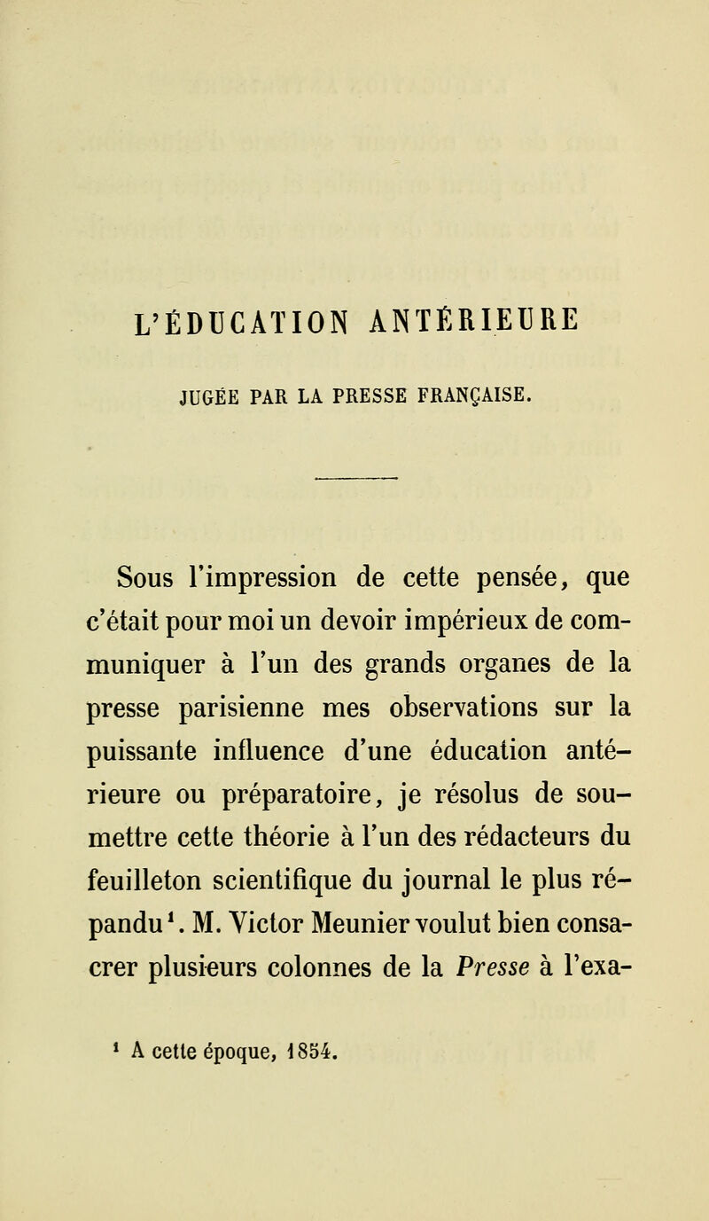 L'ÉDUCATION ANTÉRIEURE JUGÉE PAR LA PRESSE FRANÇAISE. Sous l'impression de cette pensée, que c'était pour moi un devoir impérieux de com- muniquer à l'un des grands organes de la presse parisienne mes observations sur la puissante influence d'une éducation anté- rieure ou préparatoire, je résolus de sou- mettre cette théorie à l'un des rédacteurs du feuilleton scientifique du journal le plus ré- pandu \M. Victor Meunier voulut bien consa- crer plusieurs colonnes de la Presse à l'exa- * A cette époque, 1854.