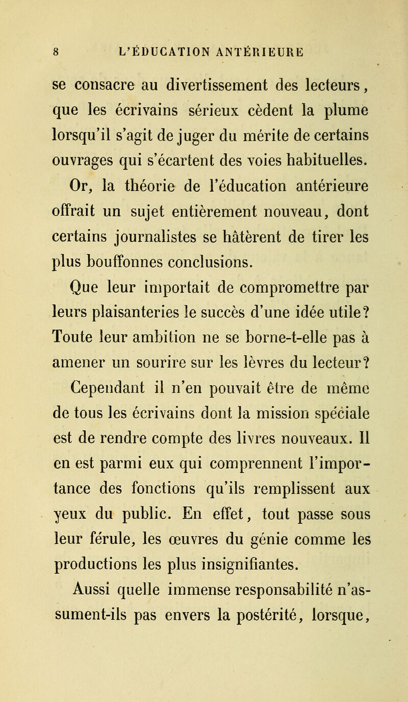 se consacre au divertissement des lecteurs, que les écrivains sérieux cèdent la plume lorsqu'il s'agit déjuger du mérite de certains ouvrages qui s'écartent des voies habituelles. Or, la théorie de l'éducation antérieure offrait un sujet entièrement nouveau, dont certains journalistes se hâtèrent de tirer les plus bouffonnes conclusions. Que leur importait de compromettre par leurs plaisanteries le succès d'une idée utile? Toute leur ambition ne se borne-t-elle pas à amener un sourire sur les lèvres du lecteur? Cependant il n'en pouvait être de même de tous les écrivains dont la mission spéciale est de rendre compte des livres nouveaux. 11 en est parmi eux qui comprennent l'impor- tance des fonctions qu'ils remplissent aux yeux du public. En effet, tout passe sous leur férule, les œuvres du génie comme les productions les plus insignifiantes. Aussi quelle immense responsabilité n'as- sument-ils pas envers la postérité, lorsque.