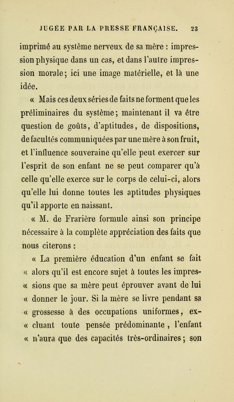 imprimé au système nerveux de sa mère : impres- sion physique dans un cas, et dans l'autre impres- sion morale ; ici une image matérielle, et là une idée. « Mais ces deux séries de faits ne forment que les préliminaires du système ; maintenant il va être question de goûts, d'aptitudes, de dispositions, de facultés communiquées par une mère à son fruit, et l'influence souveraine qu'elle peut exercer sur l'esprit de son enfant ne se peut comparer qu'à celle qu'elle exerce sur le corps de celui-ci, alors qu'elle lui donne toutes les aptitudes physiques qu'il apporte en naissant. (c M. de Frarière formule ainsi son principe nécessaire à la complète appréciation des faits que nous citerons : c( La première éducation d'un enfant se fait (( alors qu'il est encore sujet à toutes les impres- « sions que sa mère peut éprouver avant de lui « donner le jour. Si la mère se livre pendant sa « grossesse à des occupations uniformes, ex- « cluant toute pensée prédominante , l'enfant <( n'aura que des capacités très-ordinaires -, son