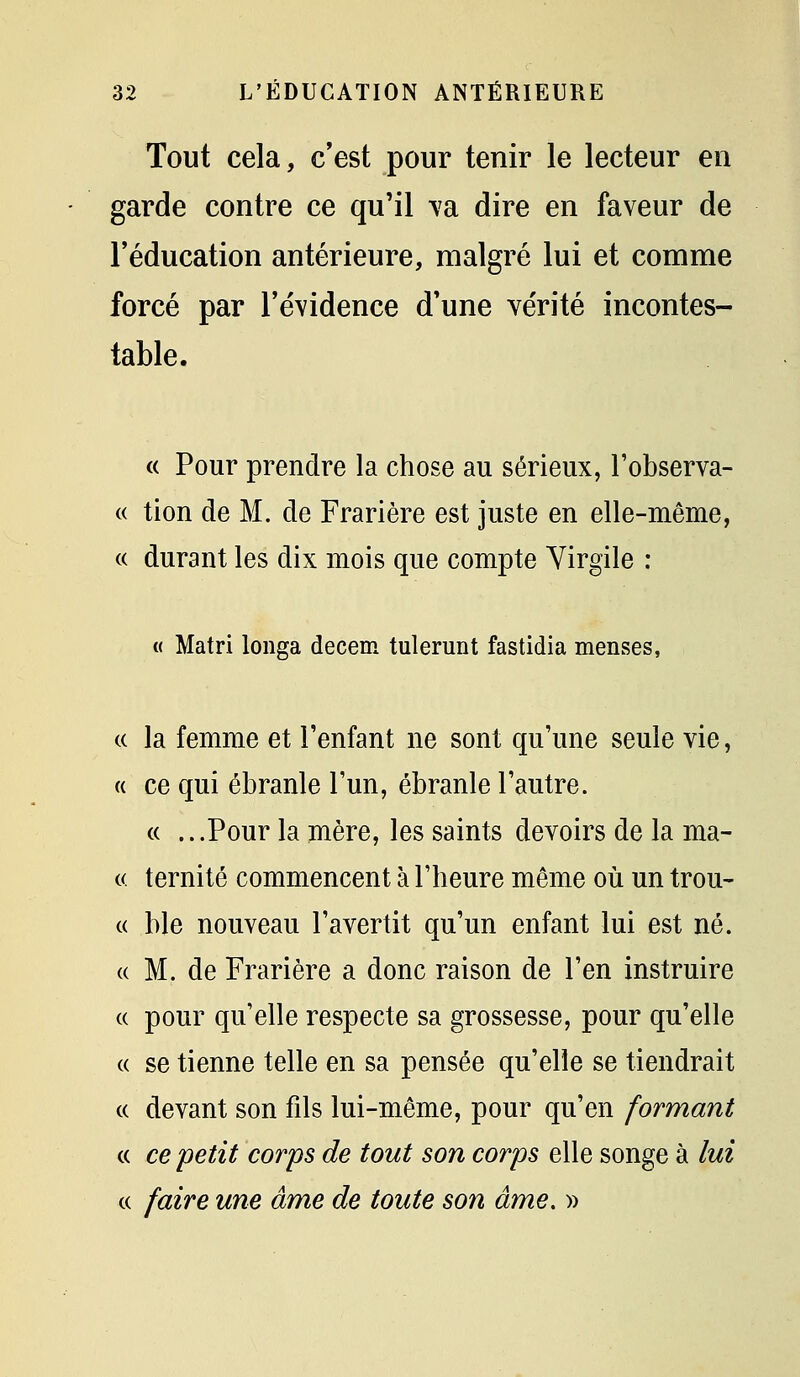 Tout cela, c'est pour tenir le lecteur en garde contre ce qu'il ^'a dire en faveur de l'éducation antérieure, malgré lui et comme forcé par l'évidence d'une vérité incontes- table. « Pour prendre la chose au sérieux, l'observa- « tion de M. de Frarière est juste en elle-même, « durant les dix mois que compte Yirgile : « Matri longa decem tulerunt fastidia menses, (( la femme et l'enfant ne sont qu'une seule vie, « ce qui ébranle l'un, ébranle l'autre. « ...Pour la mère, les saints devoirs de la ma- « ternité commencent à l'heure même où un trou- « ble nouveau l'avertit qu'un enfant lui est né. (( M. de Frarière a donc raison de l'en instruire (( pour qu'elle respecte sa grossesse, pour qu'elle « se tienne telle en sa pensée qu'elle se tiendrait (( devant son fils lui-même, pour qu'en formant c( ce 'petit corps de tout son corps elle songe à lui « faire une âme de toute son âme, »