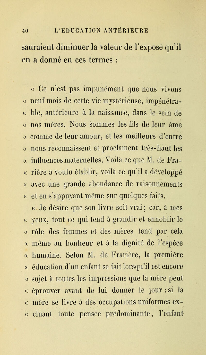 sauraient diminuer la valeur de l'exposé qu'il en a donné en ces termes : (( Ce n'est pas impunément que nous vivons a neuf mois de cette vie mystérieuse, impénétra- (( ble, antérieure à la naissance, dans le sein de c( nos mères. Nous sommes les fils de leur âme (( comme de leur amour, et les meilleurs d'entre « nous reconnaissent et proclament très-haut les c( influences maternelles. Yoilà ce que M. de Fra- (( rière a voulu établir, voilà ce qu'il a développé « avec une grande abondance de raisonnements « et en s'appuyant même sur quelques faits. (c. Je désire que son livre soit vrai ; car, à mes t( yeux, tout ce qui tend à grandir et ennoblir le a rôle des femmes et des mères tend par cela c( même au bonheur et à la dignité de l'espèce (( humaine. Selon M. de Frarière, la première (( éducation d'un enfant se fait lorsqu'il est encore c( sujet à toutes les impressions que la mère peut « éprouver avant de lui donner le jour : si la c( mère se livre à des occupations uniformes ex- ce cluant toute pensée prédominante, l'enfant