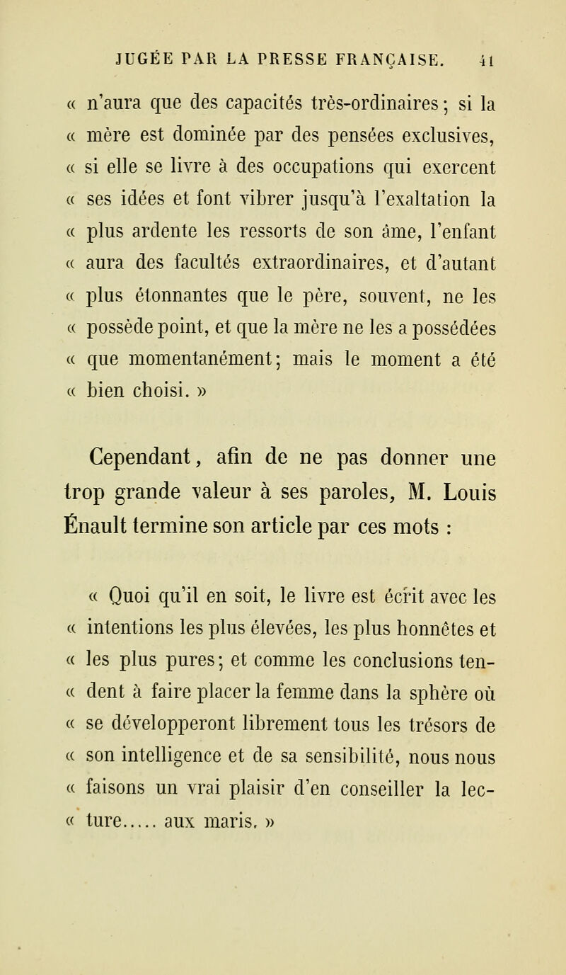 « n'aura que des capacités très-ordinaires ; si la « mère est dominée par des pensées exclusives, a si elle se livre à des occupations qui exercent c( ses idées et font vibrer jusqu'à l'exaltation la « plus ardente les ressorts de son âme, l'enfant « aura des facultés extraordinaires, et d'autant « plus étonnantes que le père, souvent, ne les « possède point, et que la mère ne les a possédées c( que momentanément; mais le moment a été (( bien choisi. » Cependant, afin de ne pas donner une trop grande valeur à ses paroles, M. Louis Énault termine son article par ces mots : « Quoi qu'il en soit, le livre est écrit avec les (( intentions les plus élevées, les plus honnêtes et « les plus pures ; et comme les conclusions ten- « dent à faire placer la femme dans la sphère où c( se développeront librement tous les trésors de (( son intelligence et de sa sensibilité, nous nous « faisons un vrai plaisir d'en conseiller la lec- « ture aux maris, »