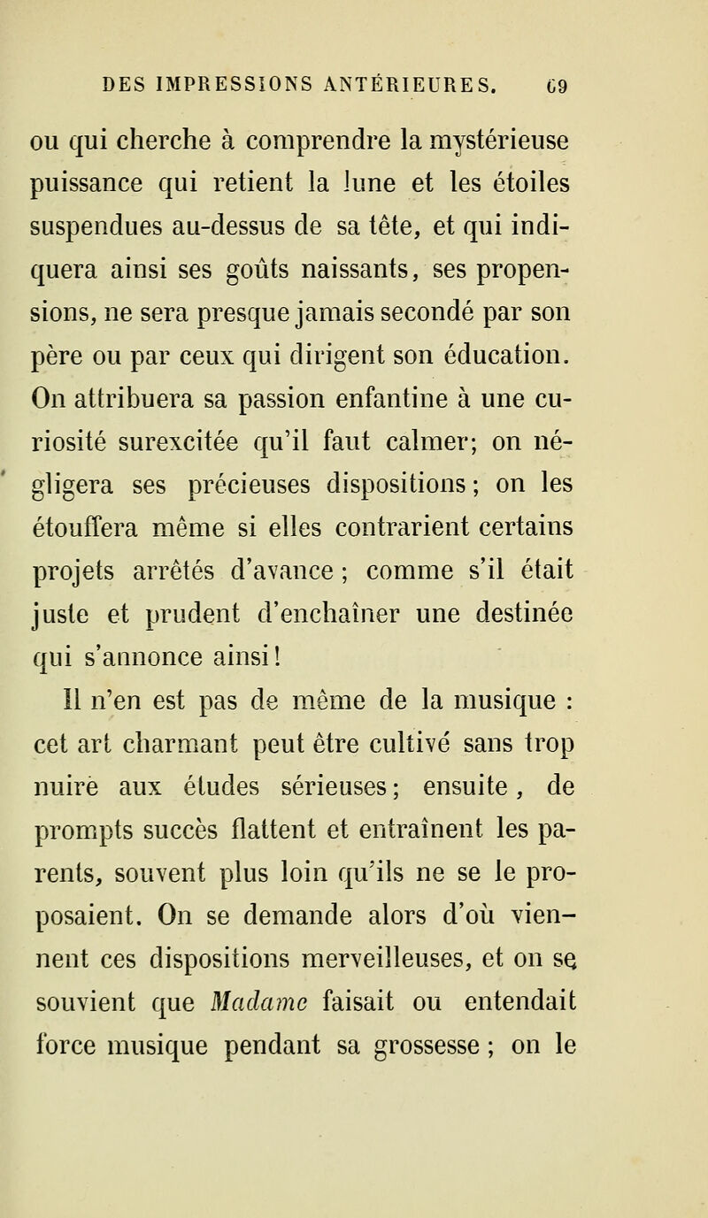 OU qui cherche à comprendre la mystérieuse puissance qui retient la lune et les étoiles suspendues au-dessus de sa tête, et qui indi- quera ainsi ses goûts naissants, ses propen- sions, ne sera presque jamais secondé par son père ou par ceux qui dirigent son éducation. On attribuera sa passion enfantine à une cu- riosité surexcitée qu'il faut calmer; on né- gligera ses précieuses dispositions ; on les étouffera même si elles contrarient certains projets arrêtés d'avance ; comme s'il était juste et prudent d'enchaîner une destinée qui s'annonce ainsi! îl n'en est pas de même de la musique : cet art charmant peut être cultivé sans trop nuire aux études sérieuses ; ensuite, de prompts succès flattent et entraînent les pa- rents, souvent plus loin qu'ils ne se le pro- posaient. On se demande alors d'où vien- nent ces dispositions merveilleuses, et on sq souvient que Madame faisait ou entendait force musique pendant sa grossesse ; on le