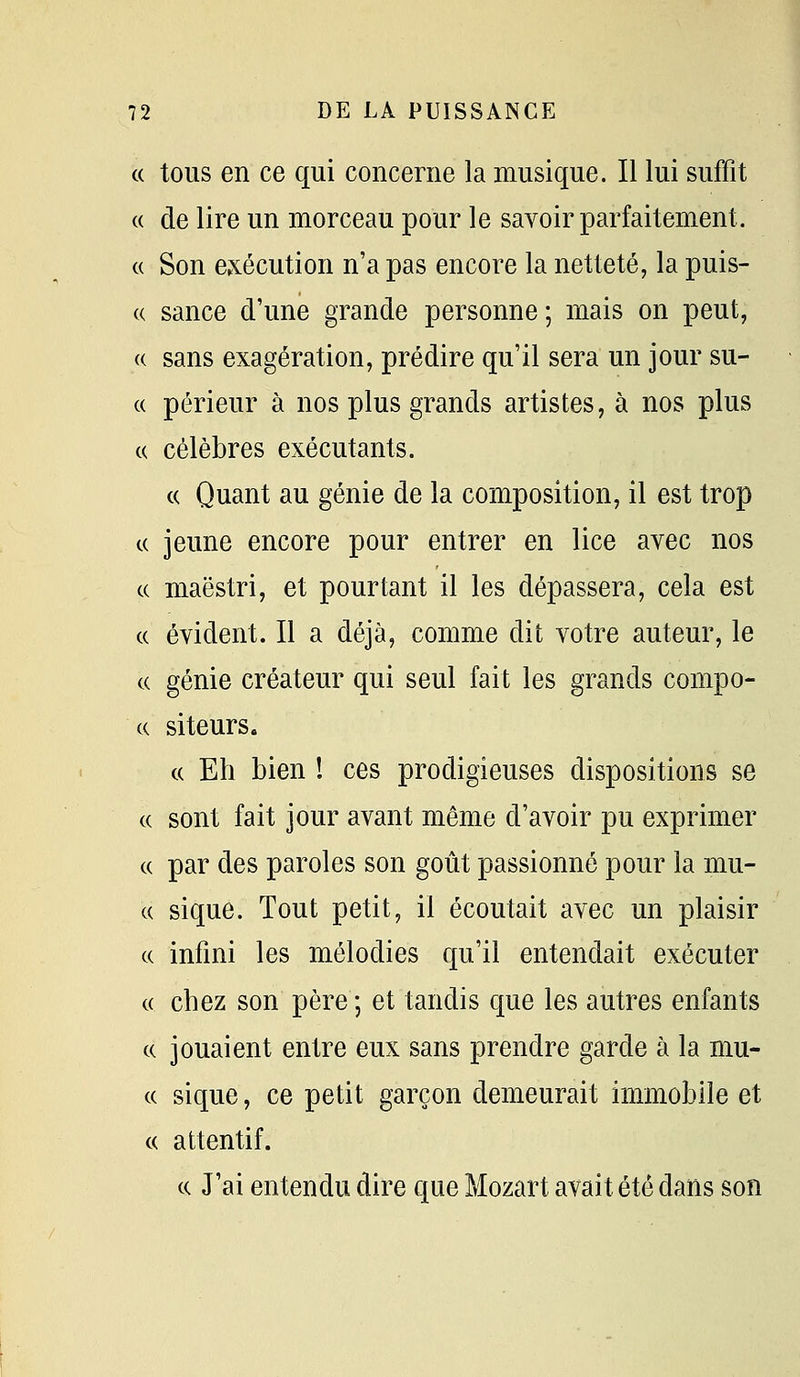 « tous en ce qui concerne la musique. Il lui suffit « de lire un morceau pour le savoir parfaitement. « Son exécution n'a pas encore la netteté, la puis- « sance d'une grande personne ; mais on peut, (( sans exagération, prédire qu'il sera un jour su- ce périeur à nos plus grands artistes, à nos plus c( célèbres exécutants. « Quant au génie de la composition, il est trop c( jeune encore pour entrer en lice avec nos c( maëstri, et pourtant il les dépassera, cela est ce évident. Il a déjà, comme dit votre auteur, le ce génie créateur qui seul fait les grands compo- cc siteurs. ce Eh bien ! ces prodigieuses dispositions se ce sont fait jour avant même d'avoir pu exprimer c( par des paroles son goût passionné pour la mu- c( sique. Tout petit, il écoutait avec un plaisir ce infini les mélodies qu'il entendait exécuter ce chez son père ; et tandis que les autres enfants ce jouaient entre eux sans prendre garde à la mu- cc sique, ce petit garçon demeurait immobile et ce attentif. ce J'ai entendu dire que Mozart avait été dans son