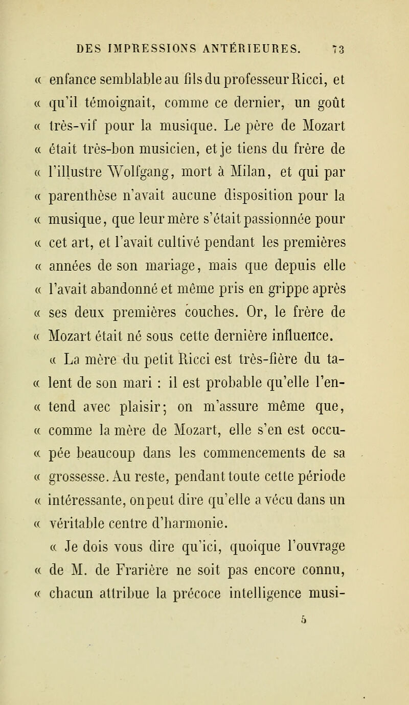 (( enfance semblable au fils du professeur Ricci, et c( qu'il témoignait, comme ce dernier, un goût « très-vif pour la musique. Le père de Mozart « était très-bon musicien, et je tiens du frère de c( l'illustre Yv^olfgang, mort à Milan, et qui par (( parenthèse n'avait aucune disposition pour la (( musique, que leur mère s'était passionnée pour c( cet art, et l'avait cultivé pendant les premières c( années de son mariage, mais que depuis elle « l'avait abandonné et même pris en grippe après « ses deux premières couches. Or, le frère de c( Mozart était né sous cette dernière influence. « La mère du petit Ricci est très-fière du ta- (( lent de son mari : il est probable qu'elle l'en- c( tend avec plaisir; on m'assure même que, c( comme la mère de Mozart, elle s'en est occu- c( pée beaucoup dans les commencements de sa c( grossesse. Au reste, pendant toute cette période (( intéressante, onpeut dire qu'elle a vécu dans un c( véritable centre d'harmonie. c( Je dois vous dire qu'ici, quoique l'ouvrage « de M. de Frarière ne soit pas encore connu, « chacun attribue la précoce intelligence musi- 5