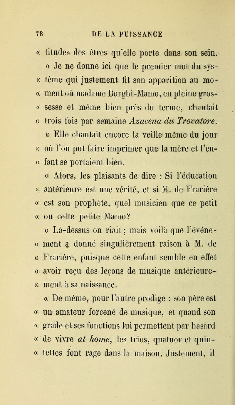 « tiludes des êtres qu'elle porte dans son sein. « Je ne donne ici que le premier mot du sys- « tème qui justement fit son apparition au mo- « ment où madame Borghi-Mamo, en pleine gros- ce sesse et même bien près du terme, chantait (( trois fois par semaine Azucena du Trovatore. c( Elle chantait encore la veille même du jour (( où l'on put faire imprimer que la mère et l'en- « faut se portaient bien. « Alors, les plaisants de dire : Si l'éducation « antérieure est une vérité, et si M. de Frarière (c est son prophète, quel musicien que ce petit « ou cette petite Mamo? « Là-dessus on riait; mais voilà que Févéne- c( ment ^ donné singulièrement raison à M. de (( Frarière, puisque cette enfant semble en effet (( avoir reçu des leçons de musique antérieure- ce ment à sa naissance. ce De même, pour l'autre prodige : son père est ce un amateur forcené de musique, et quand son ce grade et ses fonctions lui permettent par hasard ce de vivre at home, les trios, quatuor et quin- cc tettes font rage dans la maison. Justement, il