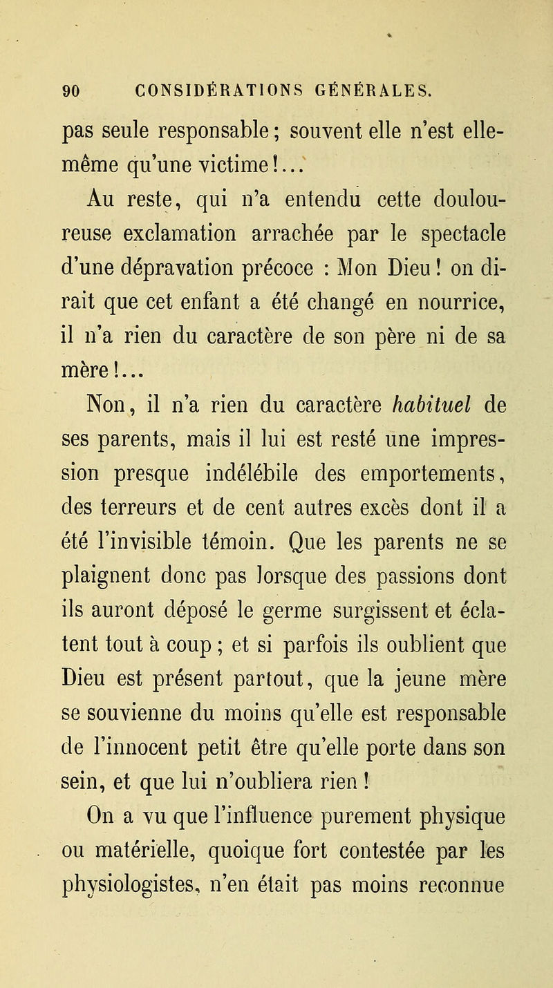 pas seule responsable ; souvent elle n'est elle- même qu'une victime !...' Au reste, qui n'a entendu cette doulou- reuse exclamation arrachée par le spectacle d'une dépravation précoce : Mon Dieu î on di- rait que cet enfant a été changé en nourrice, il n'a rien du caractère de son père ni de sa mère!... Non, il n'a rien du caractère habituel de ses parents, mais il lui est resté une impres- sion presque indélébile des emportements, des terreurs et de cent autres excès dont il a été l'invisible témoin. Que les parents ne se plaignent donc pas lorsque des passions dont ils auront déposé le germe surgissent et écla- tent tout à coup ; et si parfois ils oublient que Dieu est présent partout, que la jeune mère se souvienne du moins qu'elle est responsable de l'innocent petit être qu'elle porte dans son sein, et que lui n'oubliera rien ! On a vu que l'influence purement physique ou matérielle, quoique fort contestée par les physiologistes, n'en était pas moins reconnue