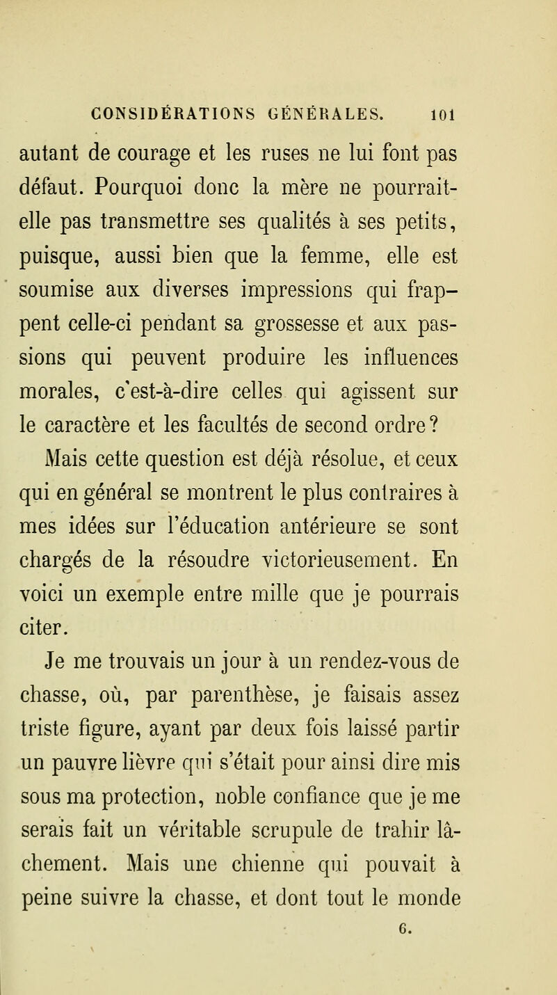 autant de courage et les ruses ne lui font pas défaut. Pourquoi donc la mère ne pourrait- elle pas transmettre ses qualités à ses petits, puisque, aussi bien que la femme, elle est soumise aux diverses impressions qui frap- pent celle-ci pendant sa grossesse et aux pas- sions qui peuvent produire les influences morales, c'est-à-dire celles qui agissent sur le caractère et les facultés de second ordre ? Mais cette question est déjà résolue, et ceux qui en général se montrent le plus contraires à mes idées sur l'éducation antérieure se sont chargés de la résoudre victorieusement. En voici un exemple entre mille que je pourrais citer. Je me trouvais un jour à un rendez-vous de chasse, où, par parenthèse, je faisais assez triste figure, ayant par deux fois laissé partir un pauvre Hèvre qni s'était pour ainsi dire mis sous ma protection, noble confiance que je me serais fait un véritable scrupule de trahir lâ- chement. Mais une chienne qui pouvait à peine suivre la chasse, et dont tout le monde 6.