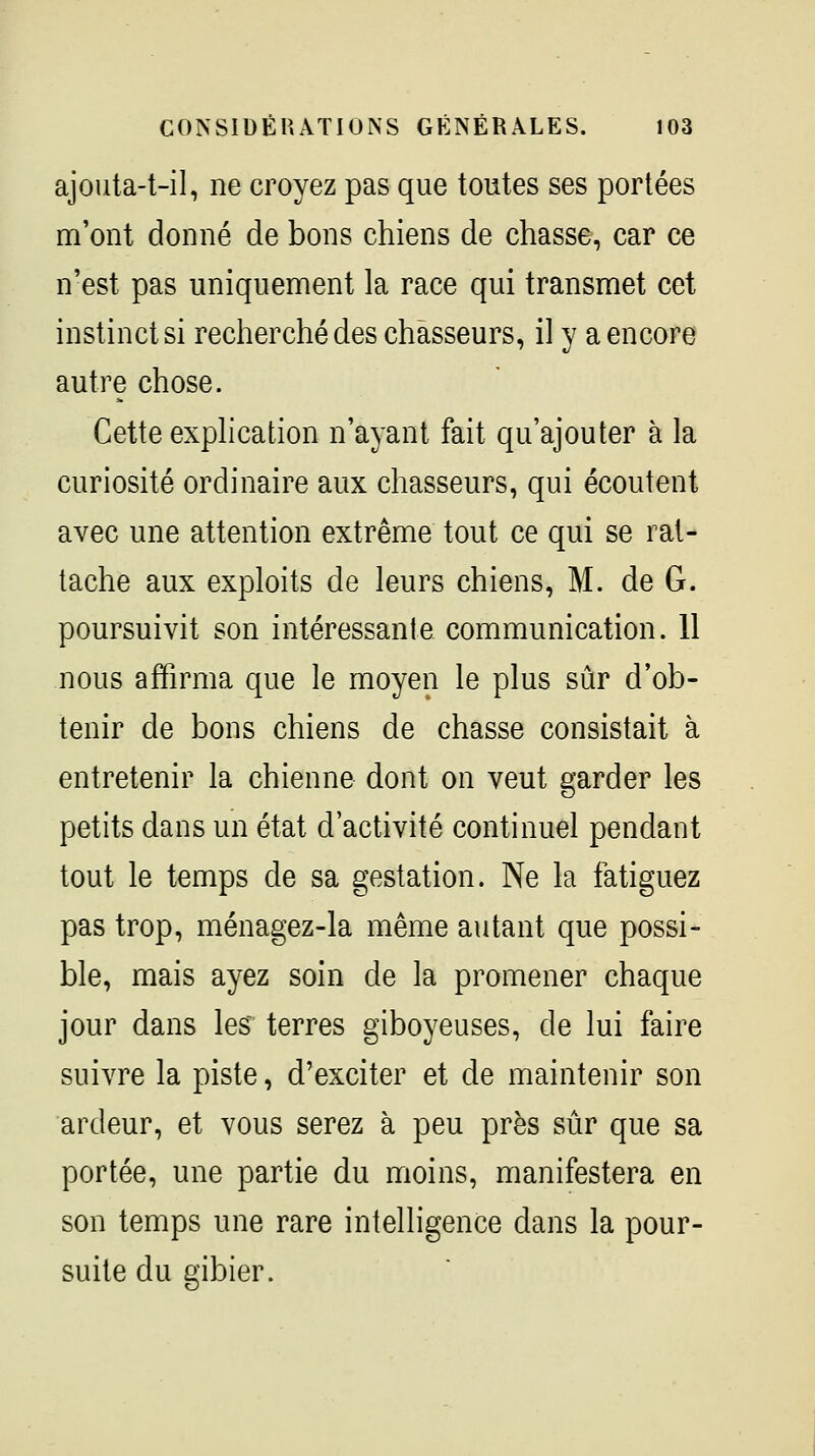 ajouta-t-il, ne croyez pas que toutes ses portées m'ont donné de bons chiens de chasse, car ce n'est pas uniquement la race qui transmet cet instinct si recherché des chasseurs, il y a encore autre chose. Cette explication n'ayant fait qu'ajouter à la curiosité ordinaire aux chasseurs, qui écoutent avec une attention extrême tout ce qui se rat- tache aux exploits de leurs chiens, M. de G. poursuivit son intéressante communication. 11 nous affirma que le moyen le plus sûr d'ob- tenir de bons chiens de chasse consistait à entretenir la chienne dont on veut garder les petits dans un état d'activité continuel pendant tout le temps de sa gestation. Ne la fatiguez pas trop, ménagez-la même autant que possi- ble, mais ayez soin de la promener chaque jour dans les terres giboyeuses, de lui faire suivre la piste, d'exciter et de maintenir son ardeur, et vous serez à peu près sûr que sa portée, une partie du moins, manifestera en son temps une rare intelligence dans la pour- suite du gibier.