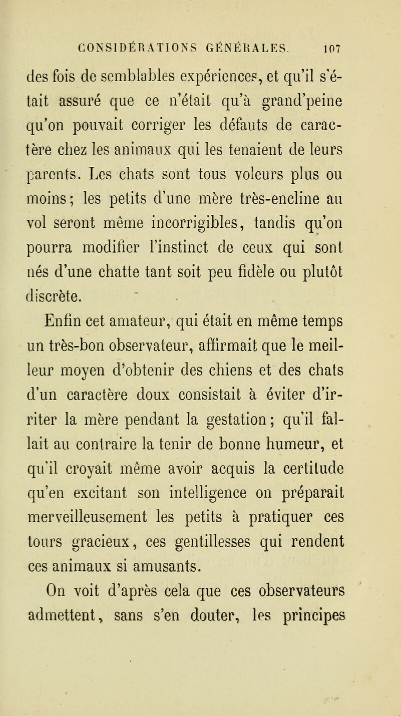 des fois de semblables expériences, et qu'il s'é- tait assuré que ce n'était qu'à grand'peine qu'on pouvait corriger les défauts de carac- tère chez les animaux qui les tenaient de leurs parents. Les chats sont tous voleurs plus ou moins; les petits d'une mère très-encline au vol seront même incorrigibles, tandis qu'on pourra modifier l'instinct de ceux qui sont nés d'une chatte tant soit peu fidèle ou plutôt discrète.  - Enfin cet amateur, qui était en même temps un très-bon observateur, afiirmait que le meil- leur moyen d'obtenir des chiens et des chats d'un caractère doux consistait à éviter d'ir- riter la mère pendant la gestation ; qu'il fal- lait au contraire la tenir de bonne humeur, et qu'il croyait même avoir acquis la certitude qu'en excitant son intelligence on préparait merveilleusement les petits à pratiquer ces tours gracieux, ces gentillesses qui rendent ces animaux si amusants. On voit d'après cela que ces observateurs admettent, sans s'en douter, les principes