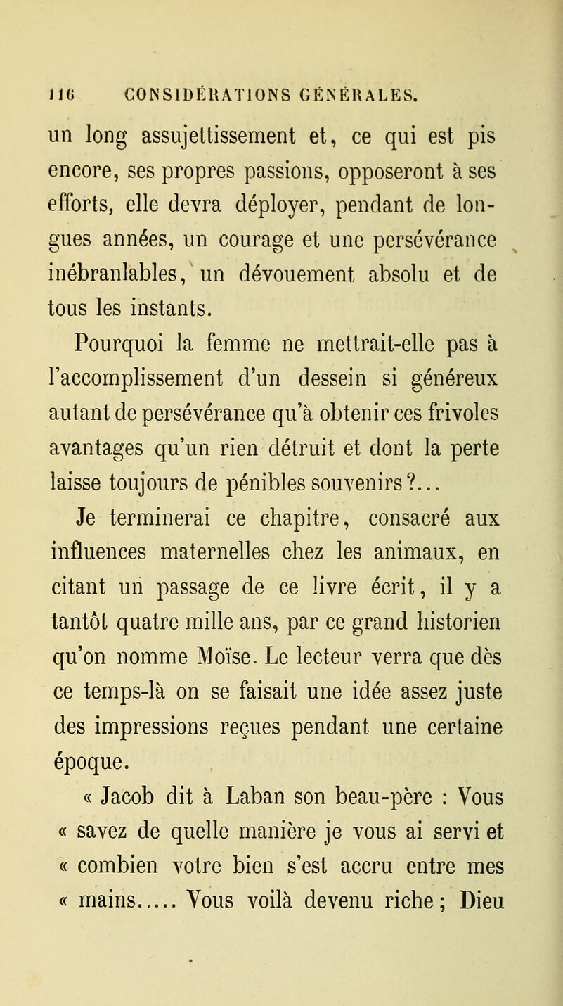 un long assujettissement et, ce qui est pis encore, ses propres passions, opposeront à ses efforts, elle devra déployer, pendant de lon- gues années, un courage et une persévérance inébranlables, un dévouement absolu et de tous les instants. Pourquoi la femme ne mettrait-elle pas à l'accomplissement d'un dessein si généreux autant de persévérance qu'à obtenir ces frivoles avantages qu'un rien détruit et dont la perte laisse toujours de pénibles souvenirs?... Je terminerai ce chapitre, consacré aux influences maternelles chez les animaux, en citant un passage de ce livre écrit, il y a tantôt quatre mille ans, par ce grand historien qu'on nomme Moïse. Le lecteur verra que dès ce temps-là on se faisait une idée assez juste des impressions reçues pendant une certaine époque. « Jacob dit à Laban son beau-père : Vous « savez de quelle manière je vous ai servi et « combien votre bien s'est accru entre mes « mains Vous voilà devenu riche; Dieu