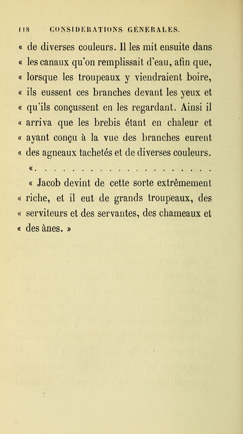 « de diverses couleurs. Il les mit ensuite dans « les canaux qu'on remplissait d'eau, afin que, « lorsque les troupeaux y viendraient boire, « ils eussent ces branches devant les yeux et « qu'ils conçussent en les regardant. Ainsi il « arriva que les brebis étant en chaleur et « ayant conçu à la vue des branches eurent a des agneaux tachetés et de diverses couleurs. « « Jacob devint de cette sorte extrêmement « riche, et il eut de grands troupeaux, des « serviteurs et des servantes, des chameaux et « des ânes. »