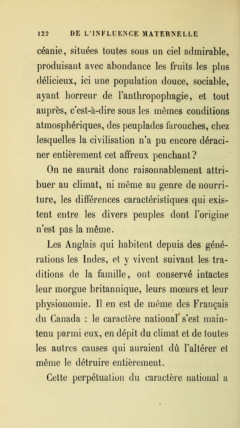 céanie, situées toutes sous un ciel admirable, produisant avec abondance les fruits les plus délicieux, ici une population douce, sociable, ayant horreur de l'anthropophagie, et tout auprès, c'est-à-dire sous les mêmes conditions atmosphériques, des peuplades farouches, chez lesquelles la civilisation n'a pu encore déraci- ner entièrement cet affreux penchant ? On ne saurait donc raisonnablement attri- buer au climat, ni même au genre de nourri- ture, les différences caractéristiques qui exis- tent entre les divers peuples dont l'origine n'est pas la même. Les Anglais qui habitent depuis des géné- rations les Indes, et v vivent suivant les tra- ditions de la famille, ont conservé intactes leur morgue britannique, leurs mœurs et leur physionomie. Il en est de même des Français du Canada : le caractère national' s'est main- tenu parmi eux, en dépit du climat et de toutes les autres causes qui auraient dû l'altérer et même le détruire entièrement. Cette perpétuation du caractère national a