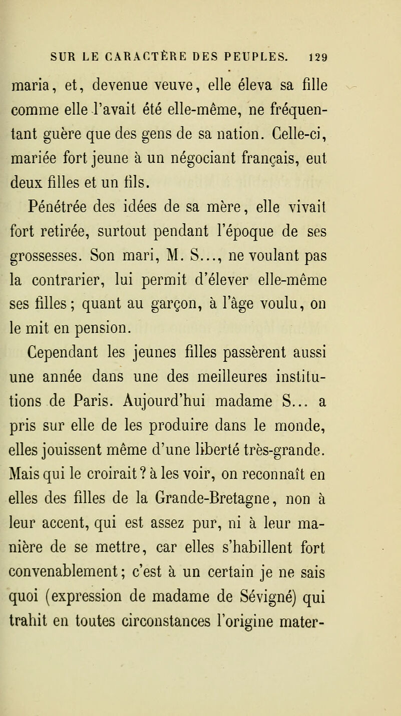 maria, et, devenue veuve, elle éleva sa fille comme elle l'avait été elle-même, ne fréquen- tant guère que des gens de sa nation. Celle-ci, mariée fort jeune à un négociant français, eut deux filles et un fils. Pénétrée des idées de sa mère, elle vivait fort retirée, surtout pendant l'époque de ses grossesses. Son mari, M. S..., ne voulant pas la contrarier, lui permit d'élever elle-même ses filles; quant au garçon, à l'âge voulu, on le mit en pension. Cependant les jeunes filles passèrent aussi une année dans une des meilleures institu- tions de Paris. Aujourd'hui madame S... a pris sur elle de les produire dans le monde, elles jouissent même d'une liberté très-grande. Mais qui le croirait? à les voir, on reconnaît en elles des filles de la Grande-Bretagne, non à leur accent, qui est assez pur, ni à leur ma- nière de se mettre, car elles s'habillent fort convenablement ; c'est à un certain je ne sais quoi (expression de madame de Se vigne) qui trahit en toutes circonstances l'origine mater-